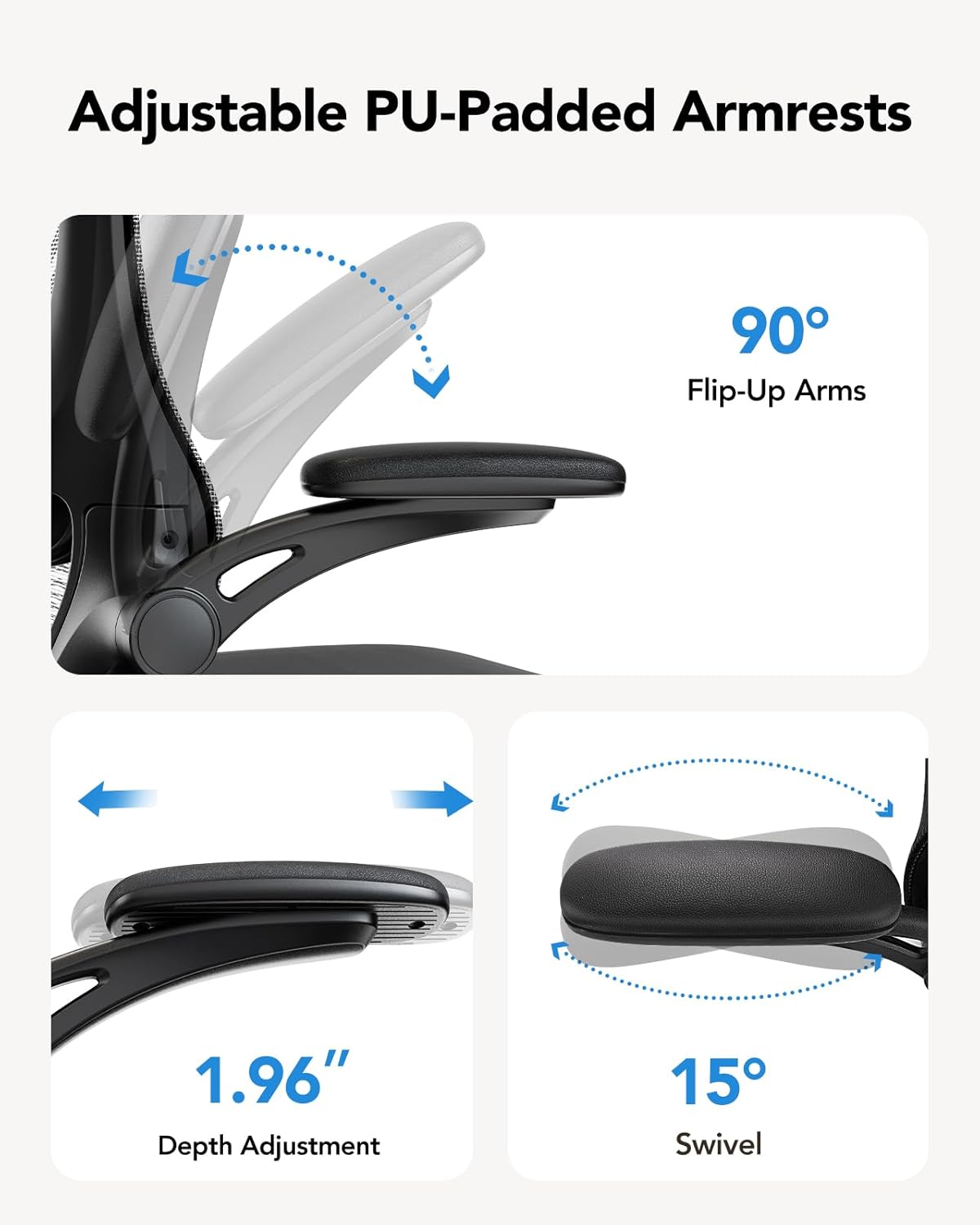 Adjustable PU-Padded Armrests  
90° Flip-Up Arms  
1.96" Depth Adjustment  
15° Swivel