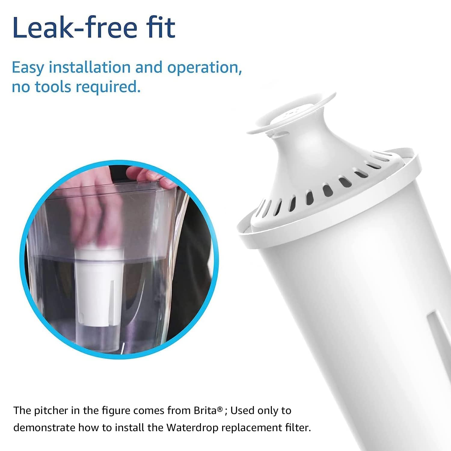 Leak-free fit

Easy installation and operation, no tools required.

The pitcher in the figure comes from Brita®; Used only to demonstrate how to install the Waterdrop replacement filter.