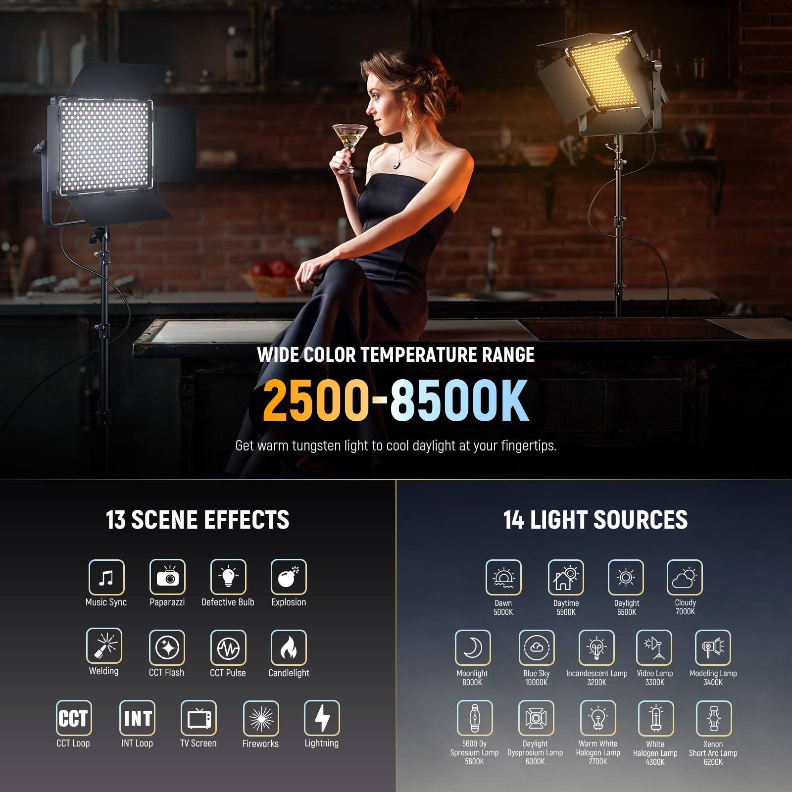 WIDE COLOR TEMPERATURE RANGE 2500-8500K  
Get warm tungsten light to cool daylight at your fingertips.

13 SCENE EFFECTS  
- Music Sync  
- Paparazzi  
- Defective Bulb  
- Explosion  
- Dawn  
- Daytime  
- Daylight  
- Cloudy  
- Moonlight  
- Blue Sky  
- Incandescent Lamp  
- Video Lamp  
- Modeling Lamp  
- CCT Loop  
- INT Loop  
- TV Screen  
- Fireworks  
- Lightning  

14 LIGHT SOURCES  
- Dawn 5000K  
- Daytime 5500K  
- Daylight 6500K  
- Cloudy 7000K  
- Moonlight 10000K  
- Blue Sky 10000K  
- Incandescent Lamp 5600K  
- Video Lamp 3200K  
- Modeling Lamp 3400K  
- Warm White 2700K  
- White 4300K  
- Xenon Short Arc Lamp 6200K  
- Sprosium Lamp 5600K  
-