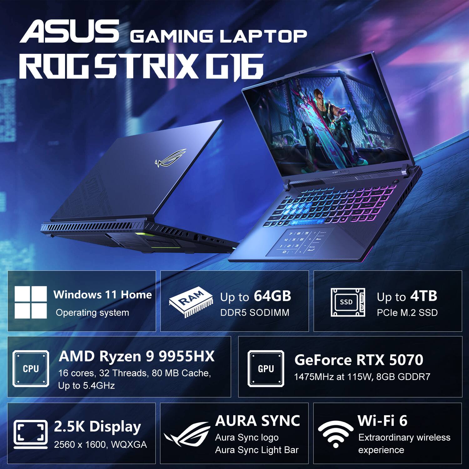 ASUS GAMING LAPTOP ROG STRIX G16

- Windows 11 Home Operating System
- Up to 64GB DDR5 SODIMM
- Up to 4TB PCIe M.2 SSD
- CPU: AMD Ryzen 9 9955HX (16 cores, 32 Threads, 80 MB Cache, Up to 5.4GHz)
- GPU: GeForce RTX 5070 (1475MHz at 115W, 8GB GDDR7)
- 2.5K Display (2560 x 1600, WQXGA)
- AURA SYNC (Aura Sync logo, Aura Sync Light Bar)
- Wi-Fi 6 (Extraordinary wireless experience)