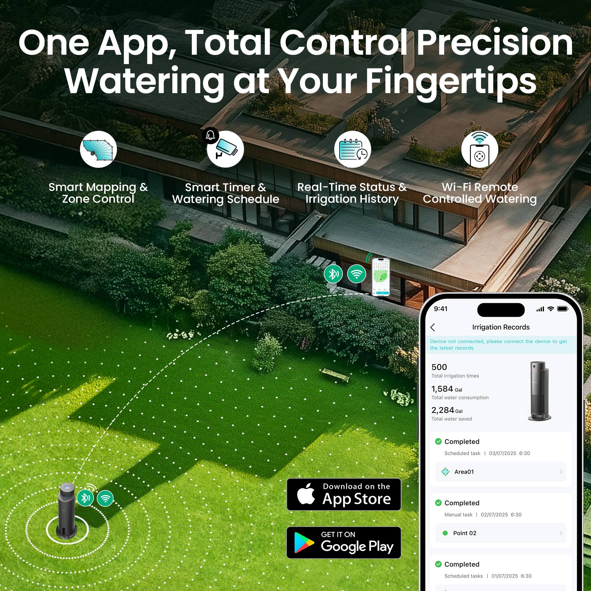 One App, Total Control Precision Watering at Your Fingertips

Smart Mapping & Zone Control  
Smart Timer & Watering Schedule  
Real-Time Status & Irrigation History  
Wi-Fi Remote Controlled Watering  

9:41  
Irrigation Records  
Device not connected, please connect the device to get the latest records  

500 Total irrigation times  
1,584 Gal Total water consumption  
2,284 Gal Total water saved  

Completed Scheduled tasks  
03/07/2025 6:30 Area01  

Completed Manual tasks  
02/07/2025 6:30 Point 02  

Completed Scheduled tasks  
01/07/2025 6:30  

Download on the App Store  
GET IT ON Google Play