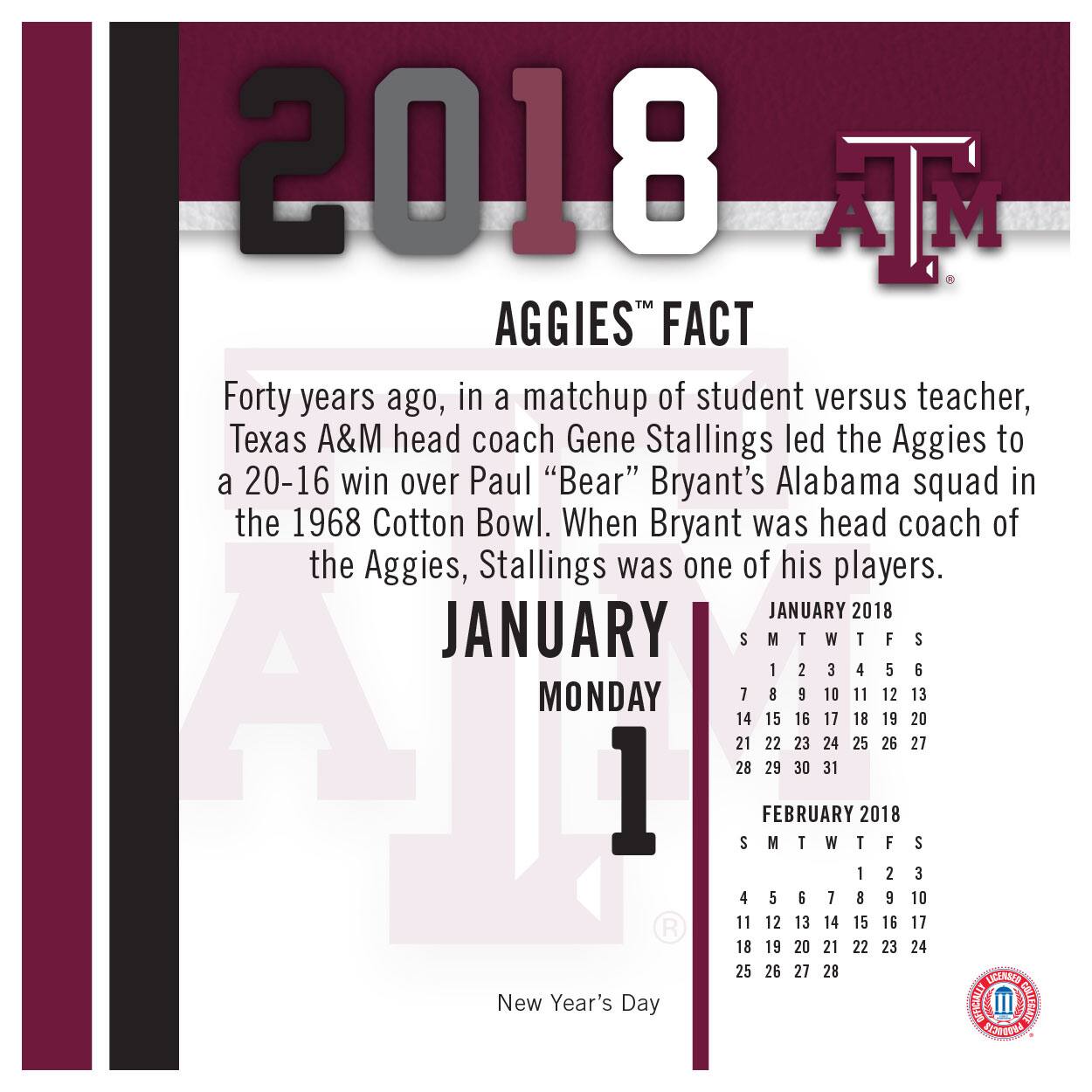 2018  
AGGIES™ FACT  

Forty years ago, in a matchup of student versus teacher, Texas A&M head coach Gene Stallings led the Aggies to a 20-16 win over Paul "Bear" Bryant's Alabama squad in the 1968 Cotton Bowl. When Bryant was head coach of the Aggies, Stallings was one of his players.  

JANUARY MONDAY 1  
New Year's Day  

JANUARY 2018  
S M T W T F S  
1 2 3 4 5 6  
7 8 9 10 11 12 13  
14 15 16 17 18 19 20  
21 22 23 24 25 26 27  
28 29 30 31  

FEBRUARY 2018  
S M T W T F S  
1 2 3 4 5 6  
7 8 9 10 11 12 13  
14 15 16 