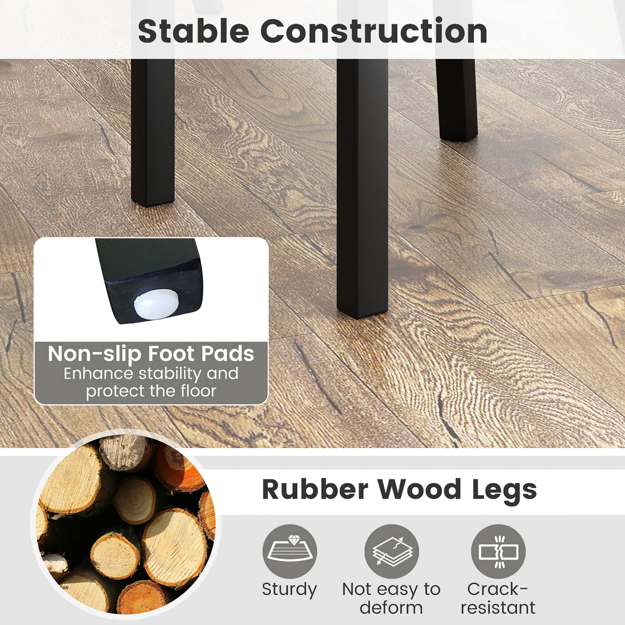 Stable Construction

Non-slip Foot Pads  
Enhance stability and protect the floor

Rubber Wood Legs  
Sturdy  
Not easy to deform  
Crack-resistant