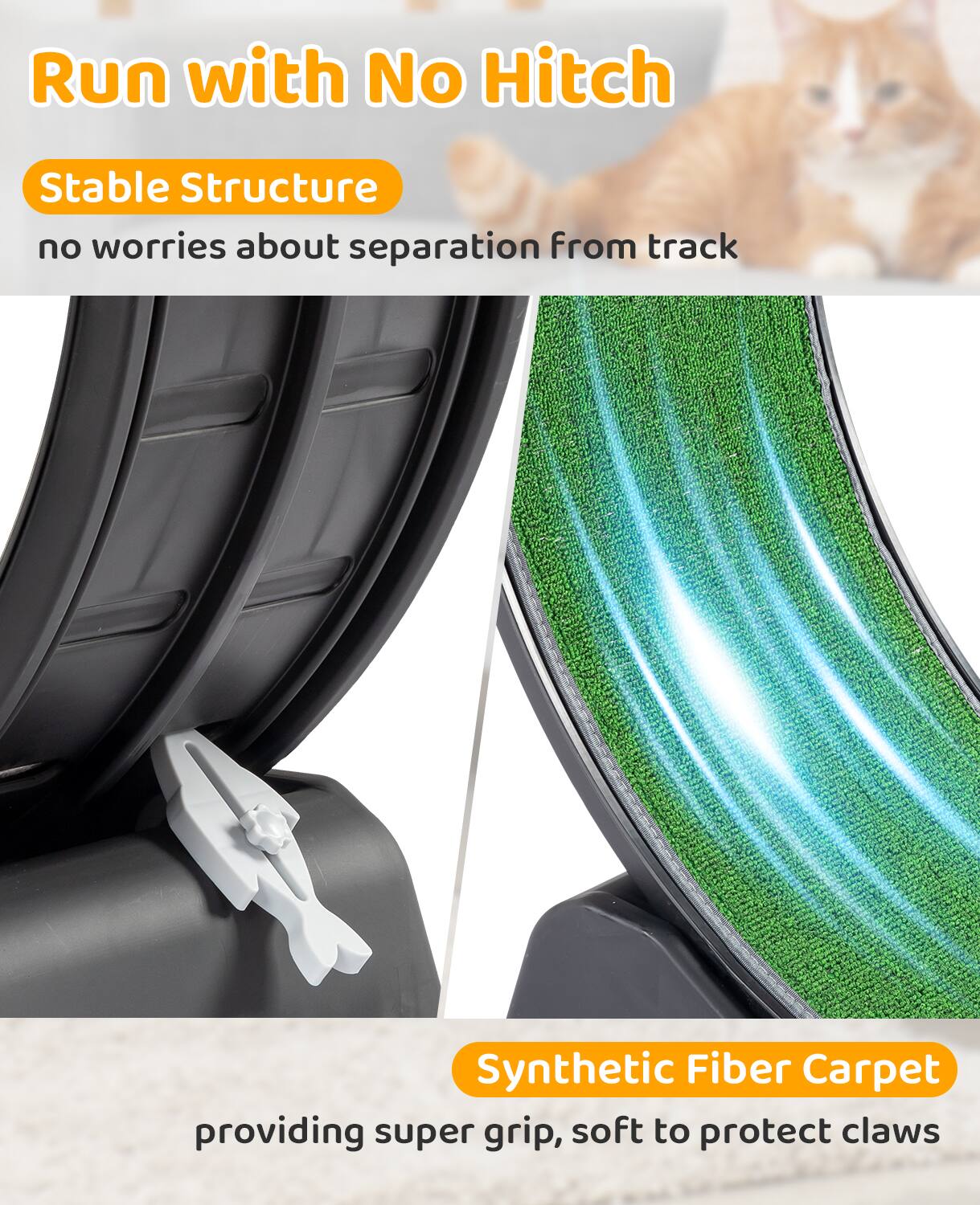 Run with No Hitch

Stable Structure  
no worries about separation from track

Synthetic Fiber Carpet  
providing super grip, soft to protect claws