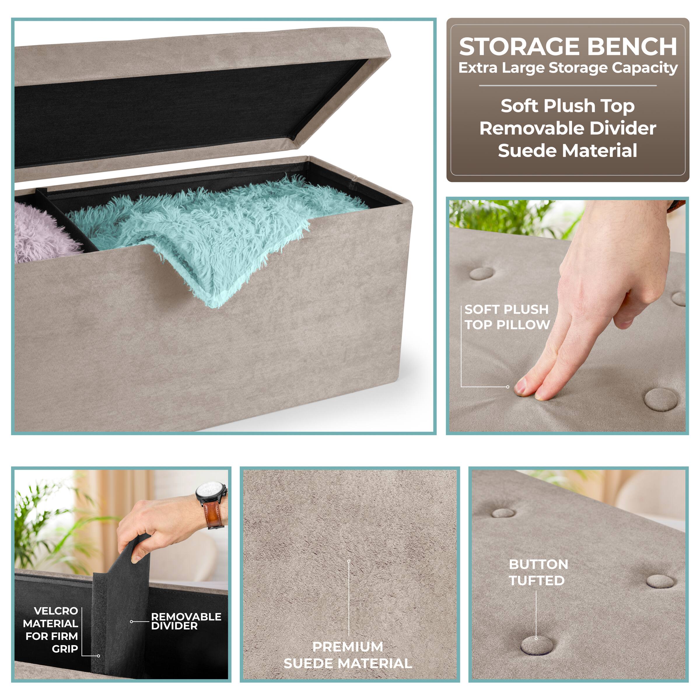 STORAGE BENCH  
Extra Large Storage Capacity  
Soft Plush Top  
Removable Divider  
Suede Material  

SOFT PLUSH TOP PILLOW  
BUTTON TUFTED  
VELCRO MATERIAL FOR FIRM GRIP  
REMOVABLE DIVIDER  
PREMIUM SUEDE MATERIAL