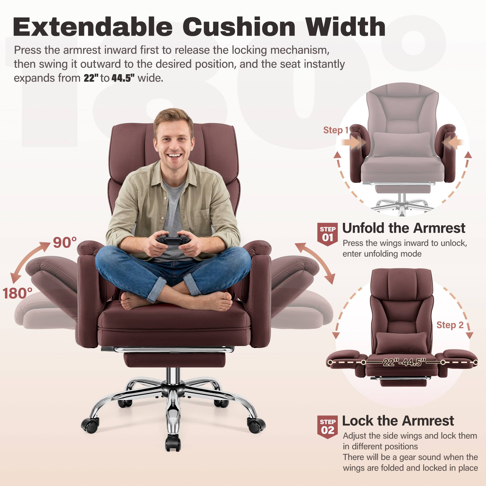 Extendable Cushion Width  
Press the armrest inward first to release the locking mechanism, then swing it outward to the desired position, and the seat instantly expands from 22" to 44.5" wide.

Step 1  
90°  
STEP Unfold the Armrest  
01 Press the wings inward to unlock, enter unfolding mode

Step 2  
180°  
22"-44.5"  
STEP Lock the Armrest  
02 Adjust the side wings and lock them in different positions  
There will be a gear sound when the wings are folded and locked in place