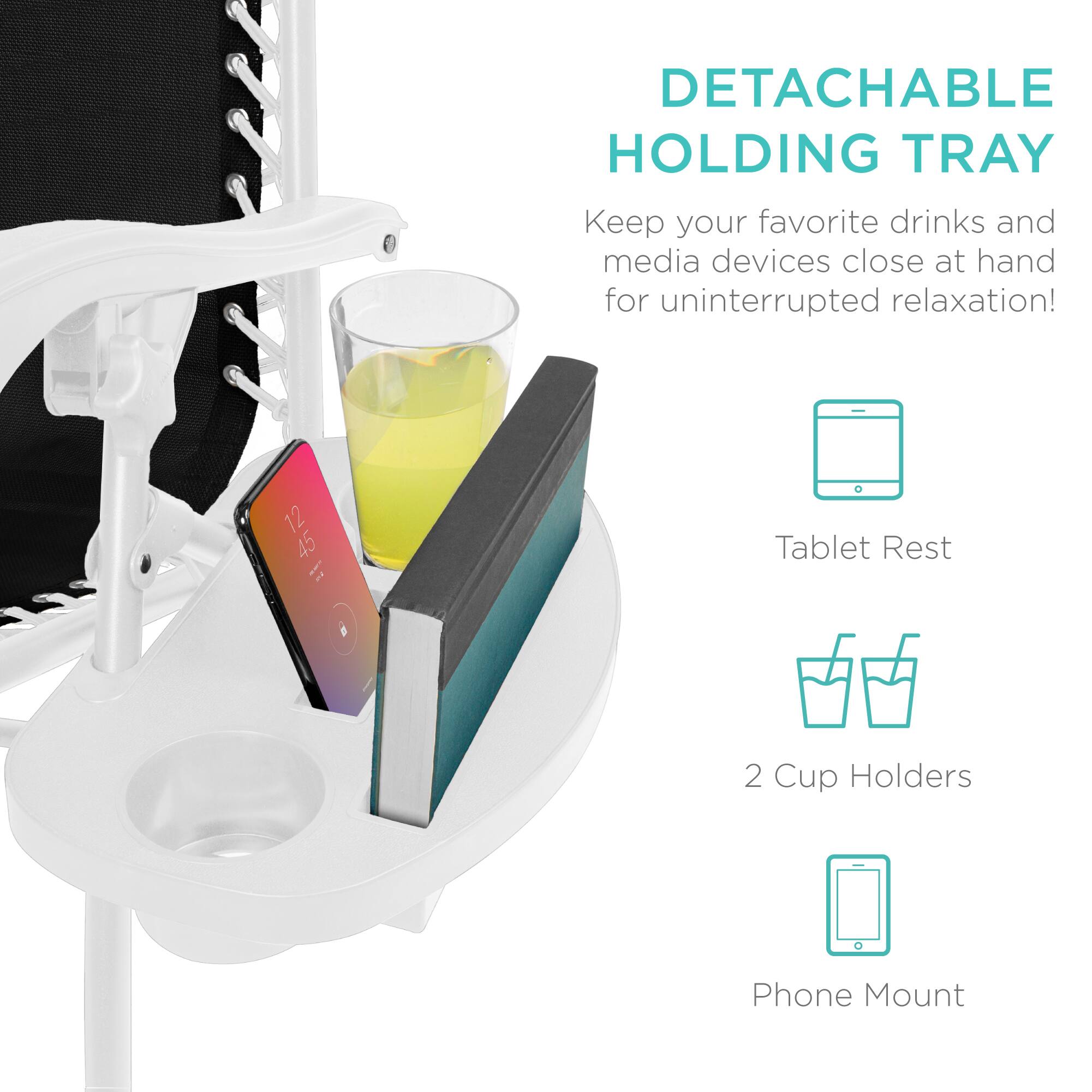 DETACHABLE HOLDING TRAY  
Keep your favorite drinks and media devices close at hand for uninterrupted relaxation!  

- Tablet Rest  
- 2 Cup Holders  
- Phone Mount