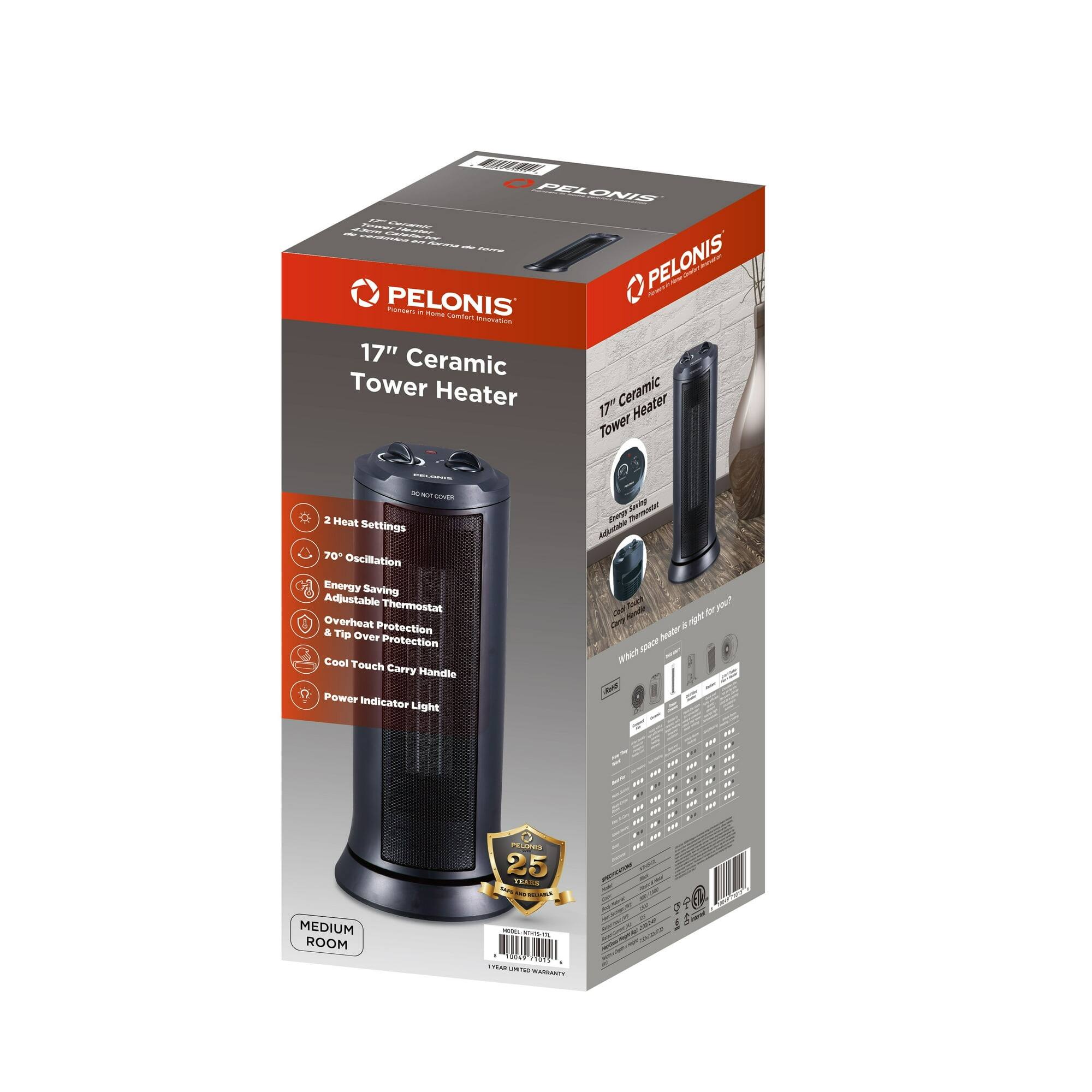 PELONIS  
17" Ceramic Tower Heater  

- 2 Heat Settings  
- 70° Oscillation  
- Energy Saving  
- Adjustable Thermostat  
- Overheat Protection  
- Tip Over Protection  
- Cool Touch Carry Handle  
- Power Indicator Light  

MEDIUM ROOM  

25 FT HEATING RANGE  

PELONIS  
Pioneer in Home Comfort Heating