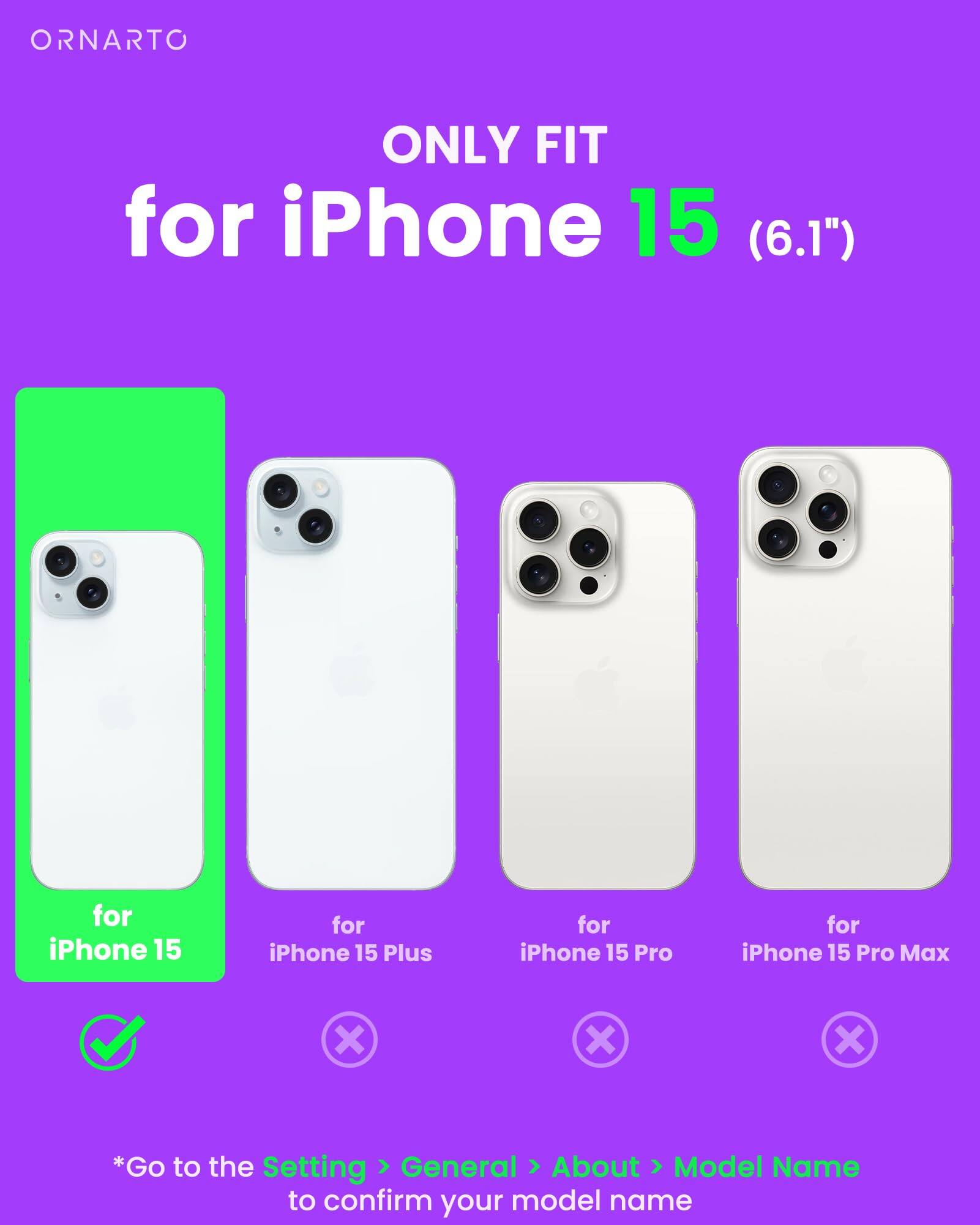 ORNARTO ONLY FIT for iPhone 15 (6.1") for iPhone 15 for iPhone 15 Plus for iPhone 15 Pro for iPhone 15 Pro Max *Go to the Setting General About Model Name to confirm your model name