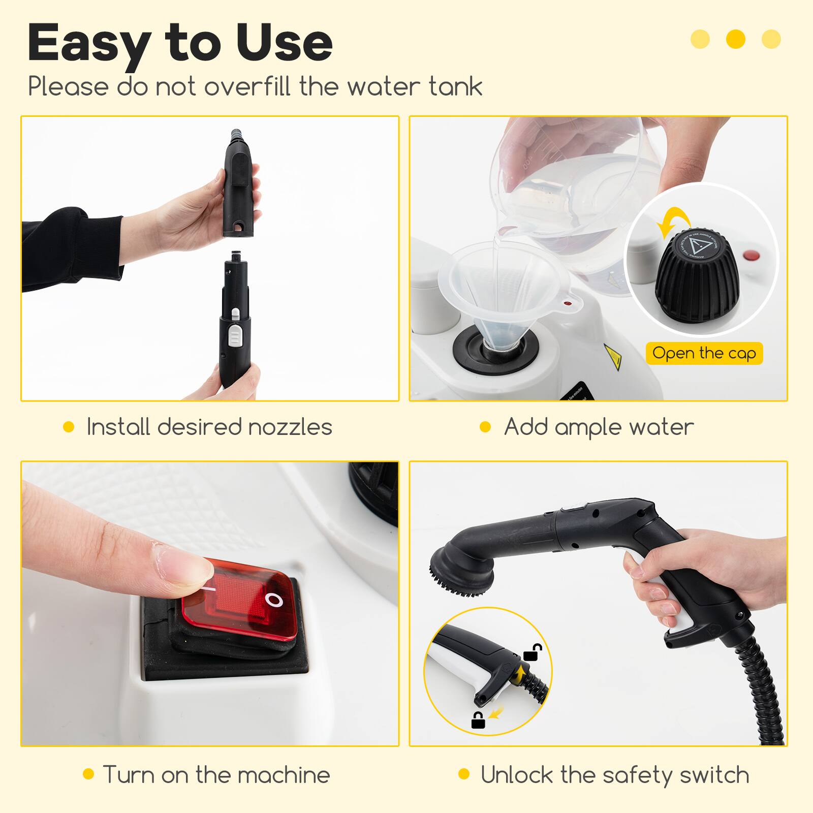 Easy to Use

Please do not overfill the water tank

- Install desired nozzles
- Add ample water
- Turn on the machine
- Unlock the safety switch

Open the cap