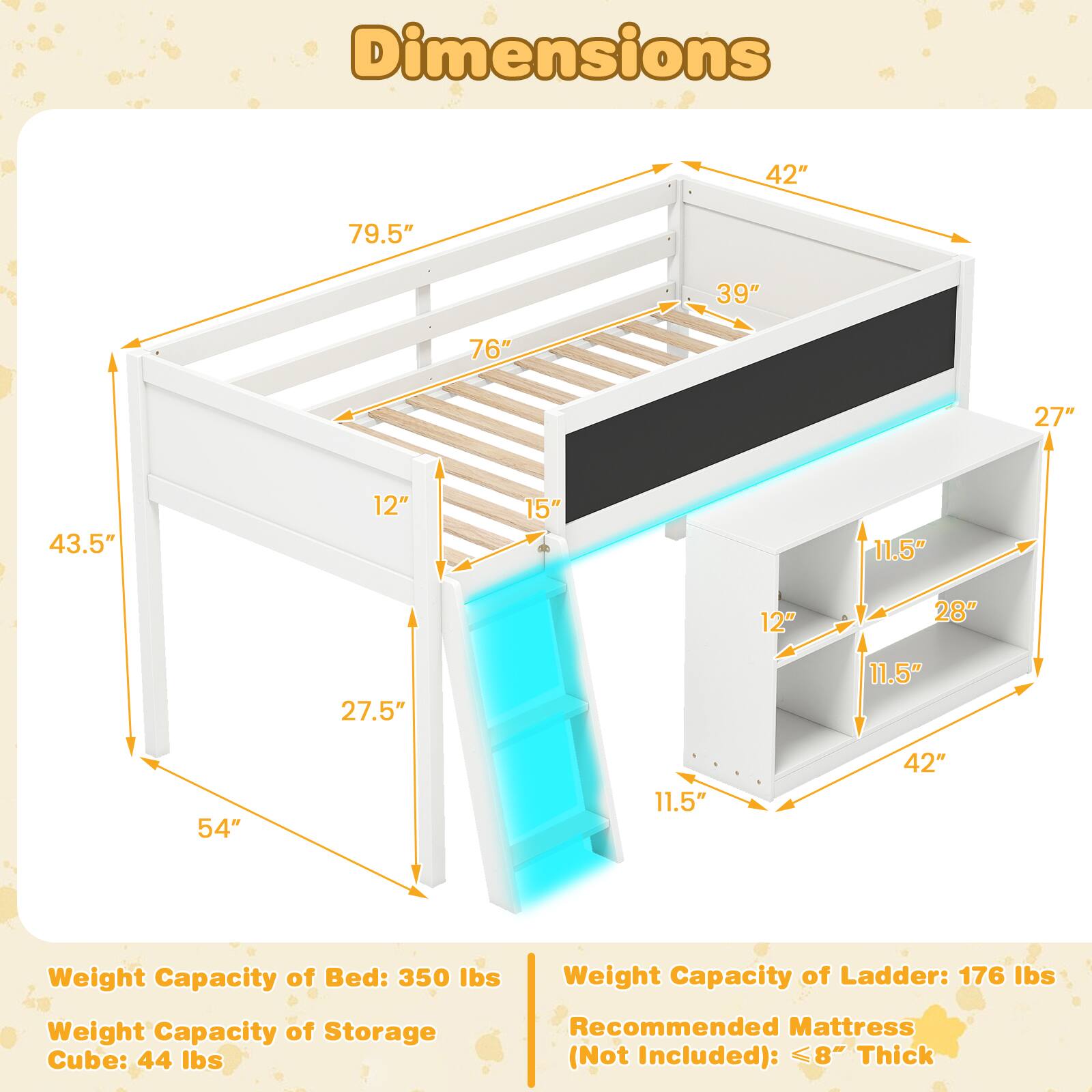 Dimensions:  
- 42"  
- 79.5"  
- 39"  
- 76"  
- 27"  
- 43.5"  
- 12"  
- 15"  
- 11.5"  
- 12"  
- 28"  
- 27.5"  
- 11.5"  
- 54"  
- 11.5"  
- 42"  

Weight Capacity of Bed: 350 lbs  
Weight Capacity of Ladder: 176 lbs  
Weight Capacity of Storage Cube: 44 lbs  
Recommended Mattress (Not Included): ≤8" Thick