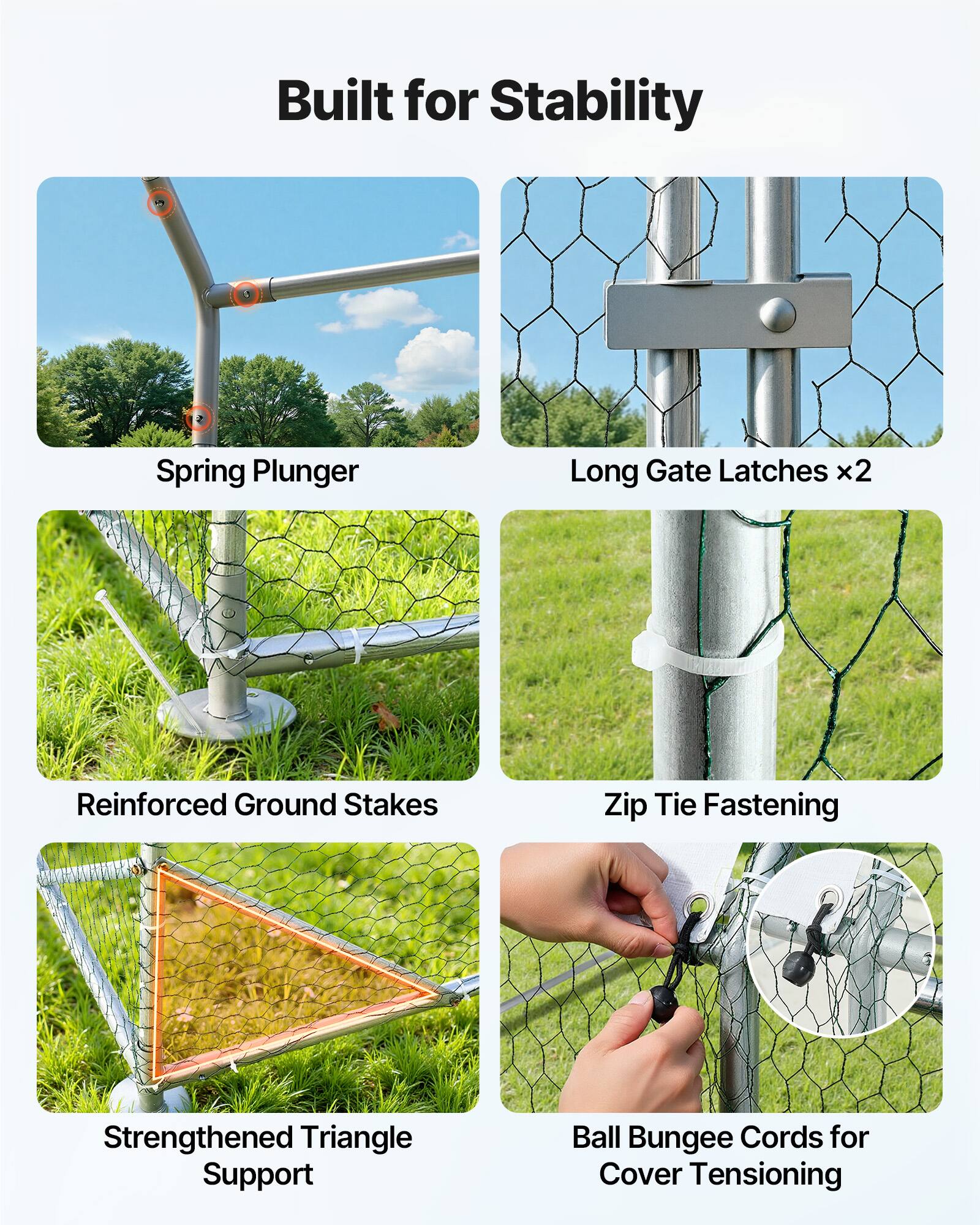 Built for Stability

- Spring Plunger
- Long Gate Latches x2
- Reinforced Ground Stakes
- Zip Tie Fastening
- Strengthened Triangle Support
- Ball Bungee Cords for Cover Tensioning