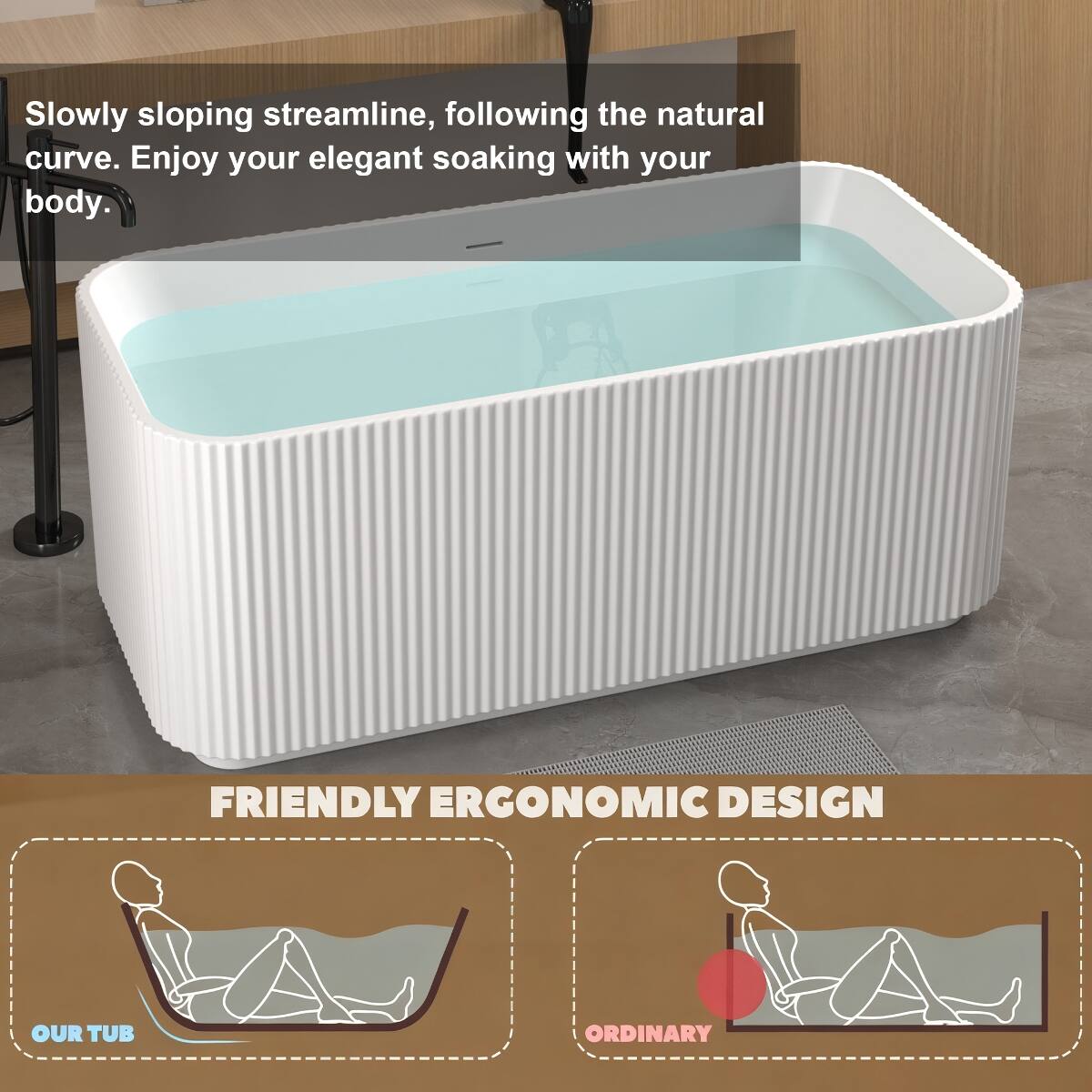 Slowly sloping streamline, following the natural curve. Enjoy your elegant soaking with your body.

FRIENDLY ERGONOMIC DESIGN

OUR TUB

ORDINARY