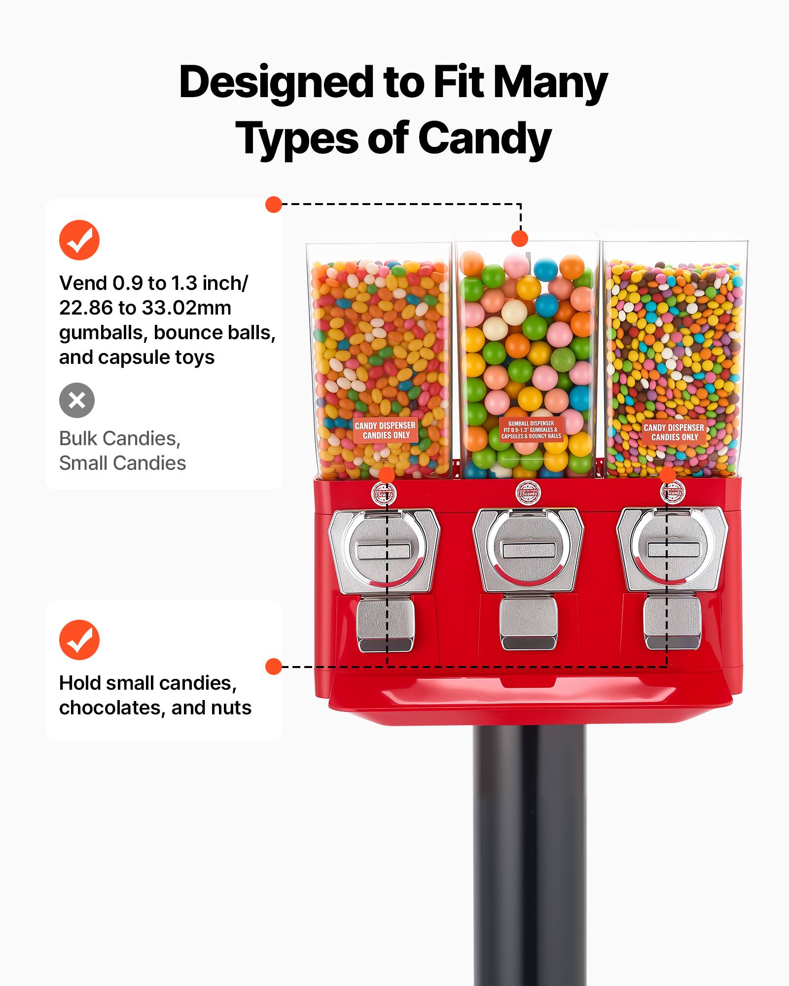Designed to Fit Many Types of Candy

- Vend 0.9 to 1.3 inch/ 22.86 to 33.02mm gumballs, bounce balls, and capsule toys
- Hold small candies, chocolates, and nuts

CANDY DISPENSER CANDIES ONLY

CANDY DISPENSER CANDIES ONLY

CANDY DISPENSER CANDIES ONLY