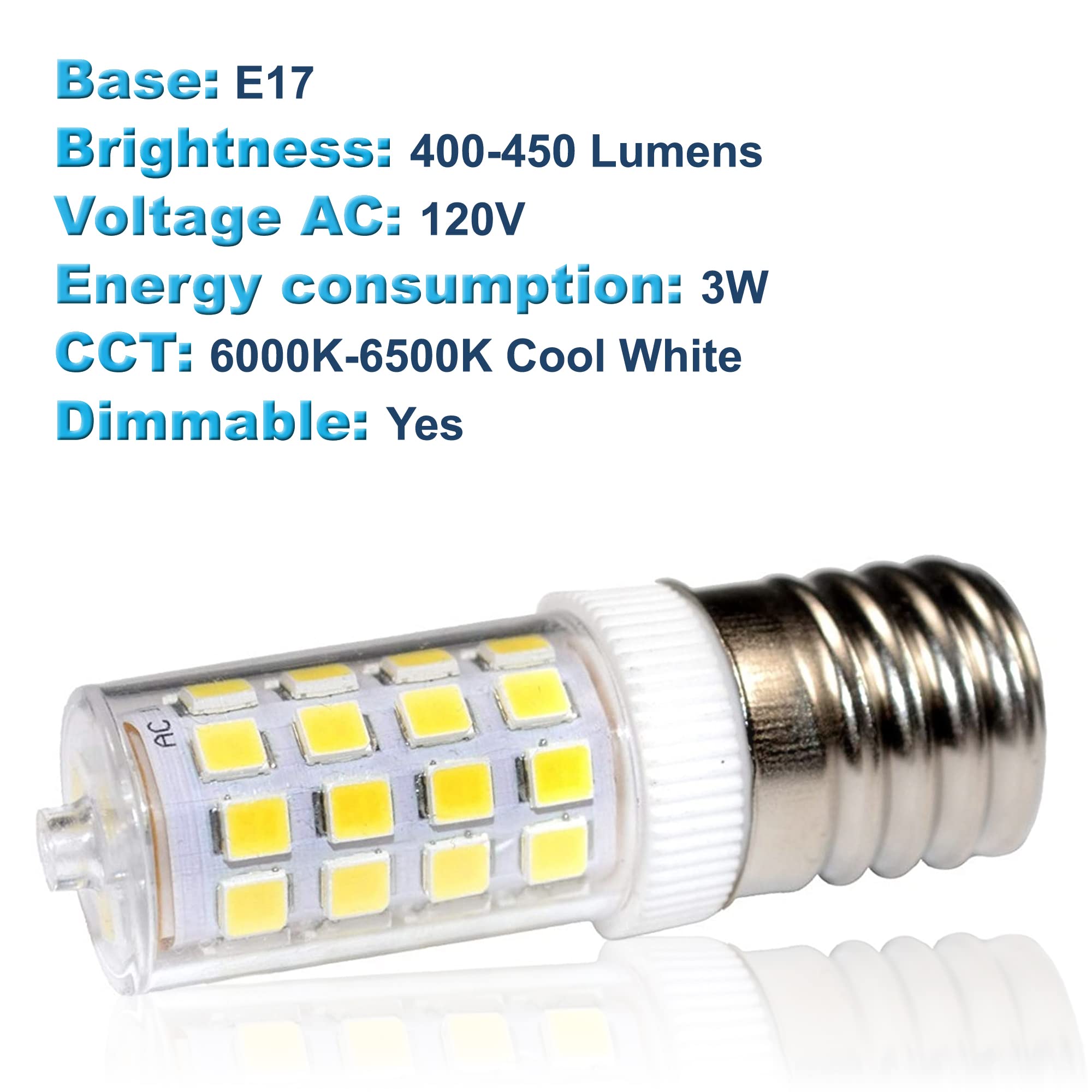 Base: E17  
Brightness: 400-450 Lumens  
Voltage AC: 120V  
Energy consumption: 3W  
CCT: 6000K-6500K Cool White  
Dimmable: Yes