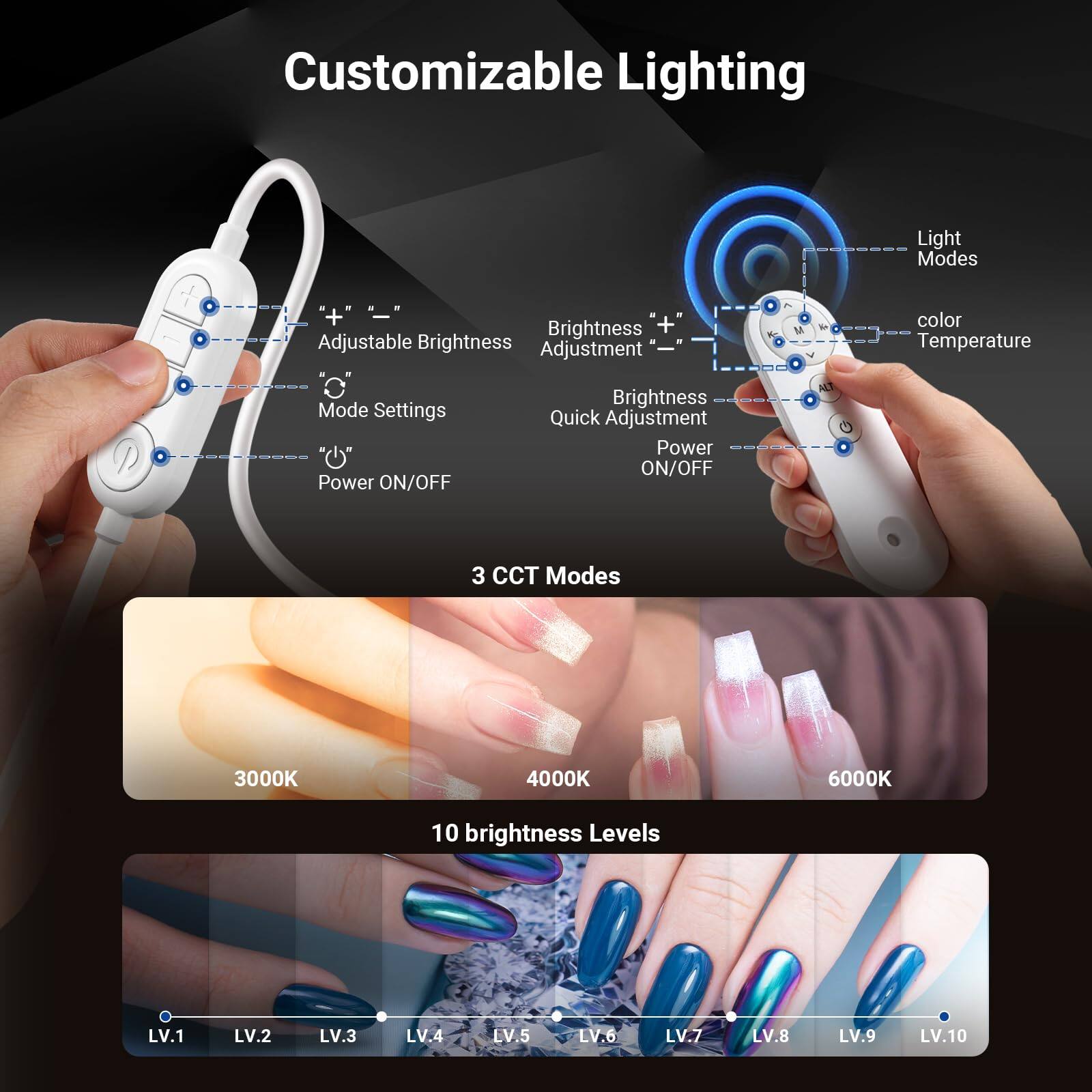 Customizable Lighting

Light Modes
Brightness Adjustable
Brightness Adjustment
color Temperature
Mode Settings
Power ON/OFF
Brightness Quick Adjustment
Power ON/OFF

3 CCT Modes
3000K
4000K
6000K

10 brightness Levels
LV.1
LV.2
LV.3
LV.4
LV.5
LV.6
LV.7
LV.8
LV.9
LV.10