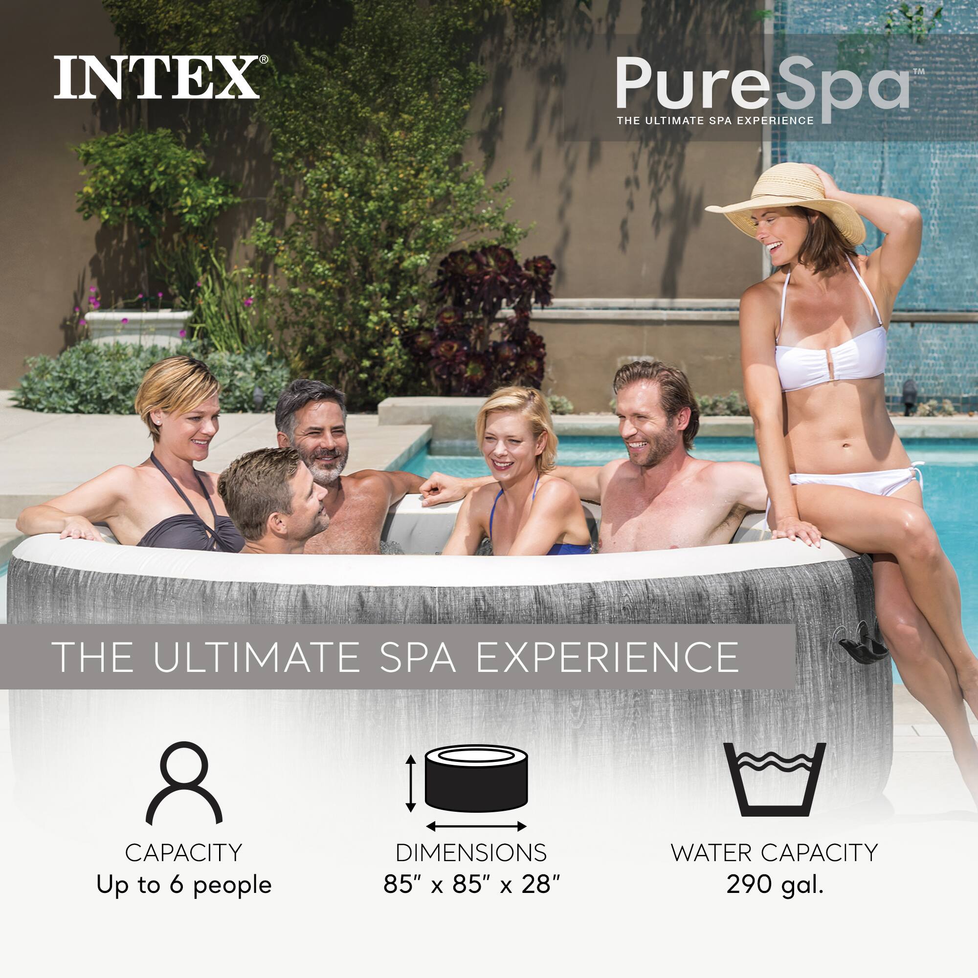 INTEX PureSpa  
THE ULTIMATE SPA EXPERIENCE  

CAPACITY  
Up to 6 people  

DIMENSIONS  
85" x 85" x 28"  

WATER CAPACITY  
290 gal.