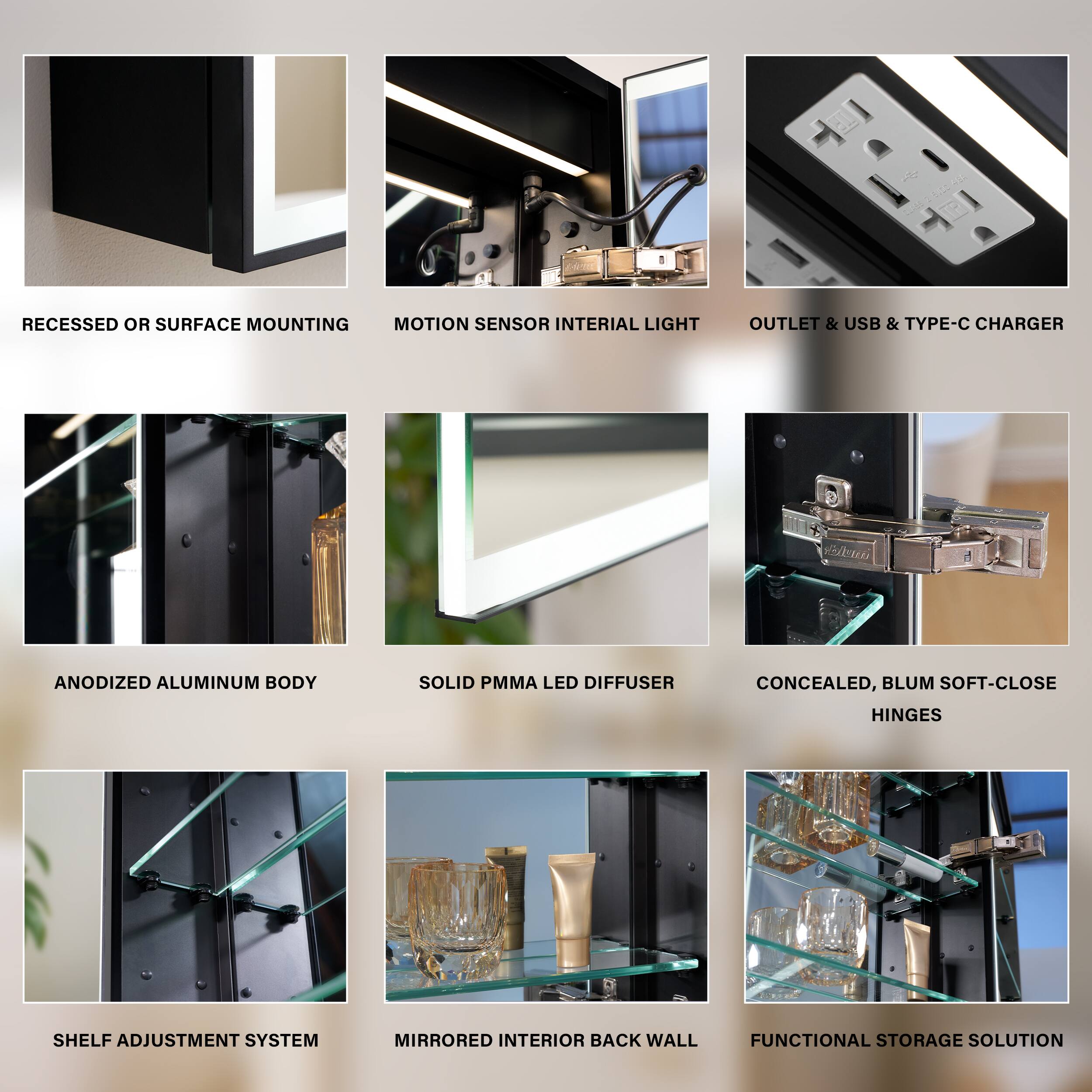 RECESSED OR SURFACE MOUNTING  
MOTION SENSOR INTERIAL LIGHT  
OUTLET & USB & TYPE-C CHARGER  
ANODIZED ALUMINUM BODY  
SOLID PMMA LED DIFFUSER  
CONCEALED, BLUM SOFT-CLOSE HINGES  
SHELF ADJUSTMENT SYSTEM  
MIRRORED INTERIOR BACK WALL  
FUNCTIONAL STORAGE SOLUTION