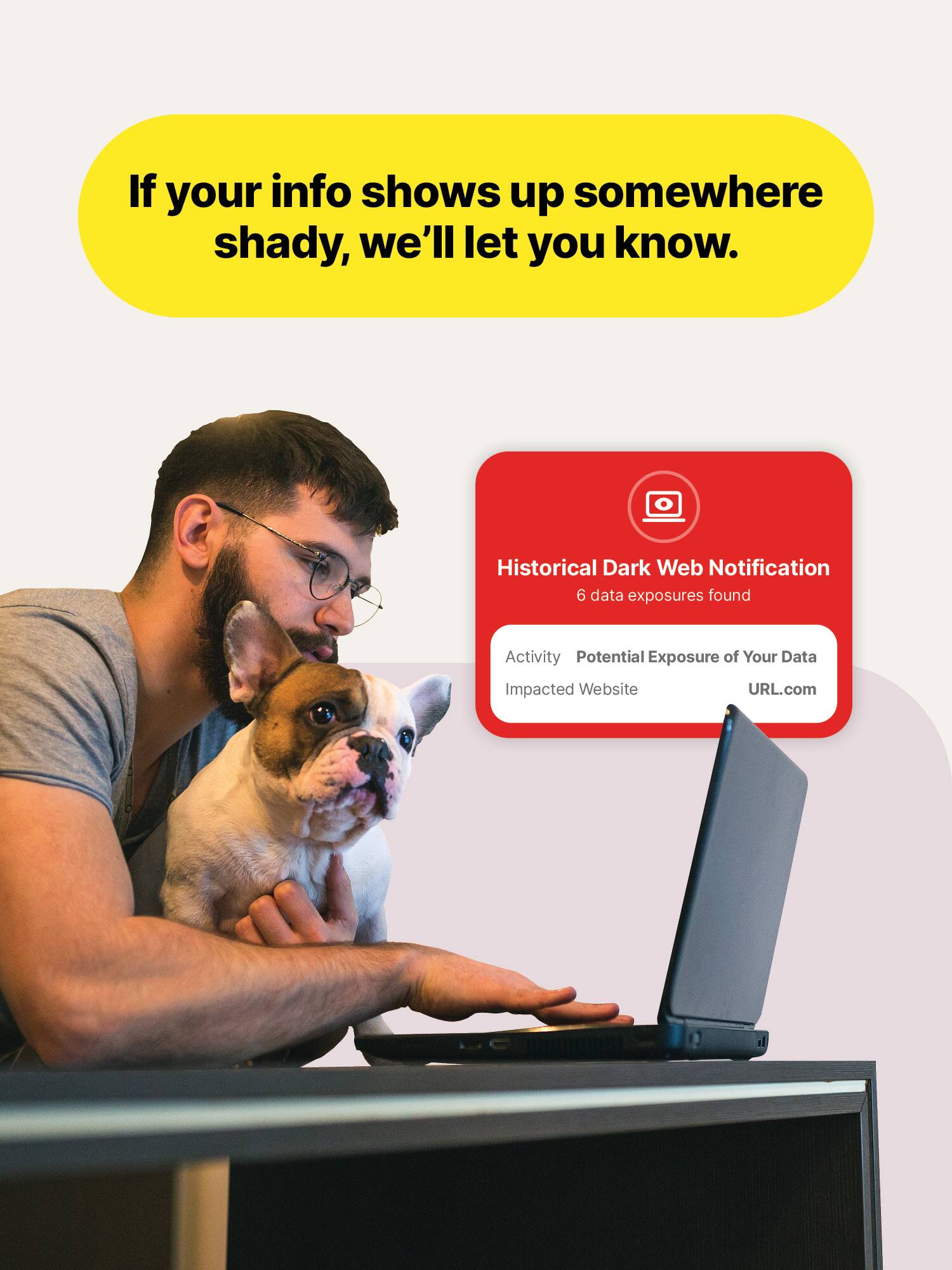 If your info shows up somewhere shady, we'll let you know.

Historical Dark Web Notification
6 data exposures found

Activity: Potential Exposure of Your Data
Impacted Website: URL.com