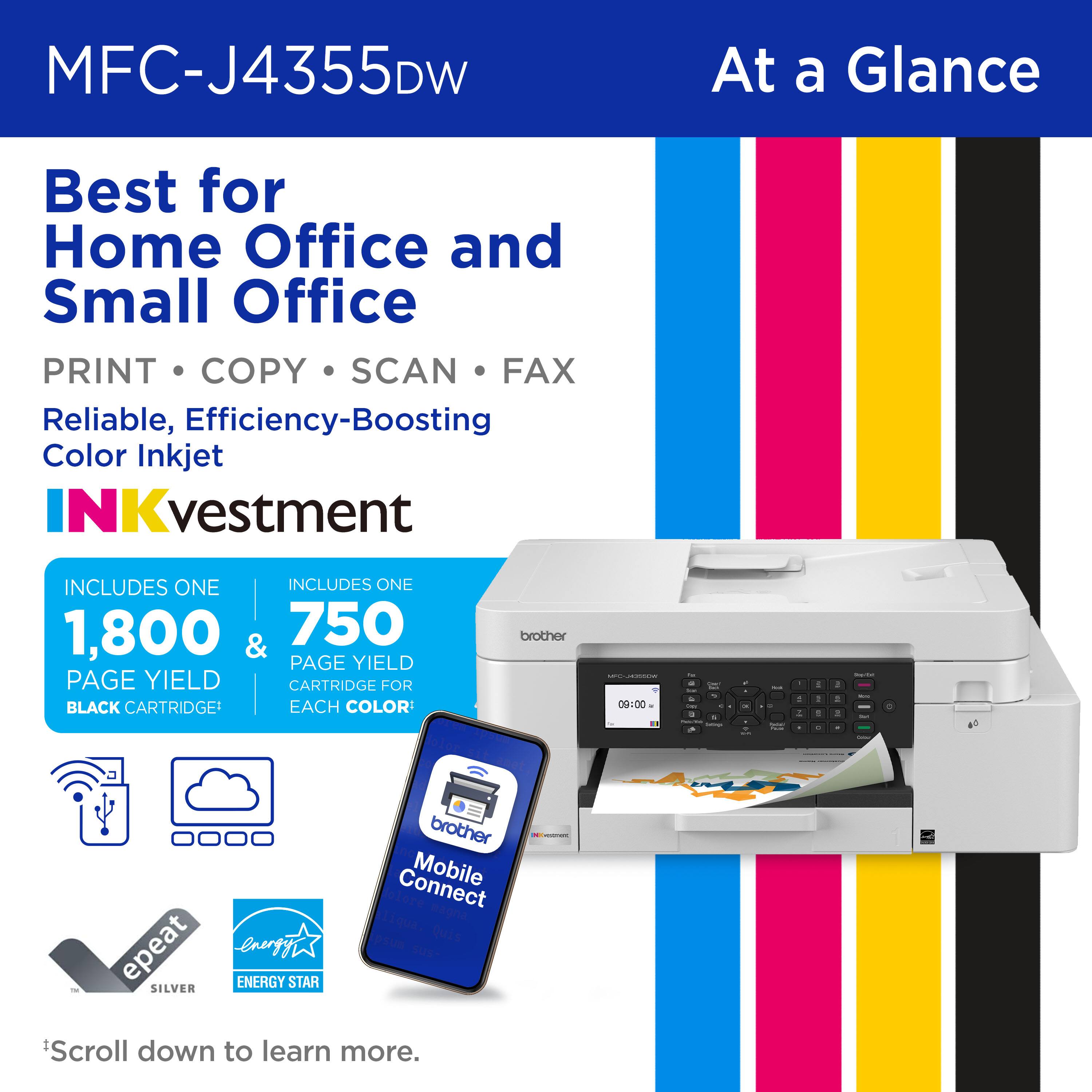 MFC-J4355DW At a Glance Best for Home Office and Small Office PRINT COPY SCAN FAX Reliable, Efficiency-Boosting Color Inkjet INCLUDES ONE 1,800 & 750 PAGE YIELD CARTRIDGE FOR BLACK CARTRIDGE EACH COLOR brother i | 09:00 - . - - - - - - - - - - - - - : 1 - - - 1 1 - . 4  . - epeat energyi ENERGY STAR SILVER brother Connect Mobile Scroll down to learn more.