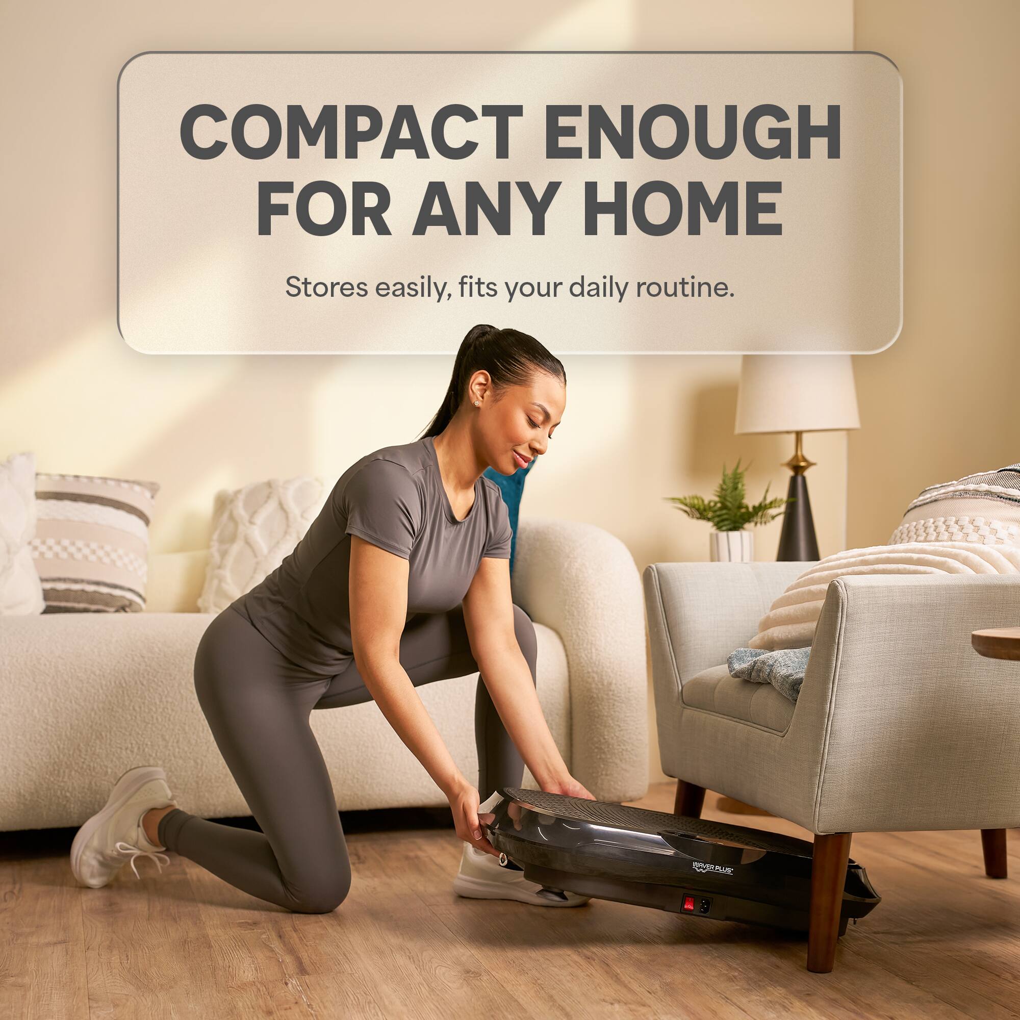 COMPACT ENOUGH FOR ANY HOME  
Stores easily, fits your daily routine.