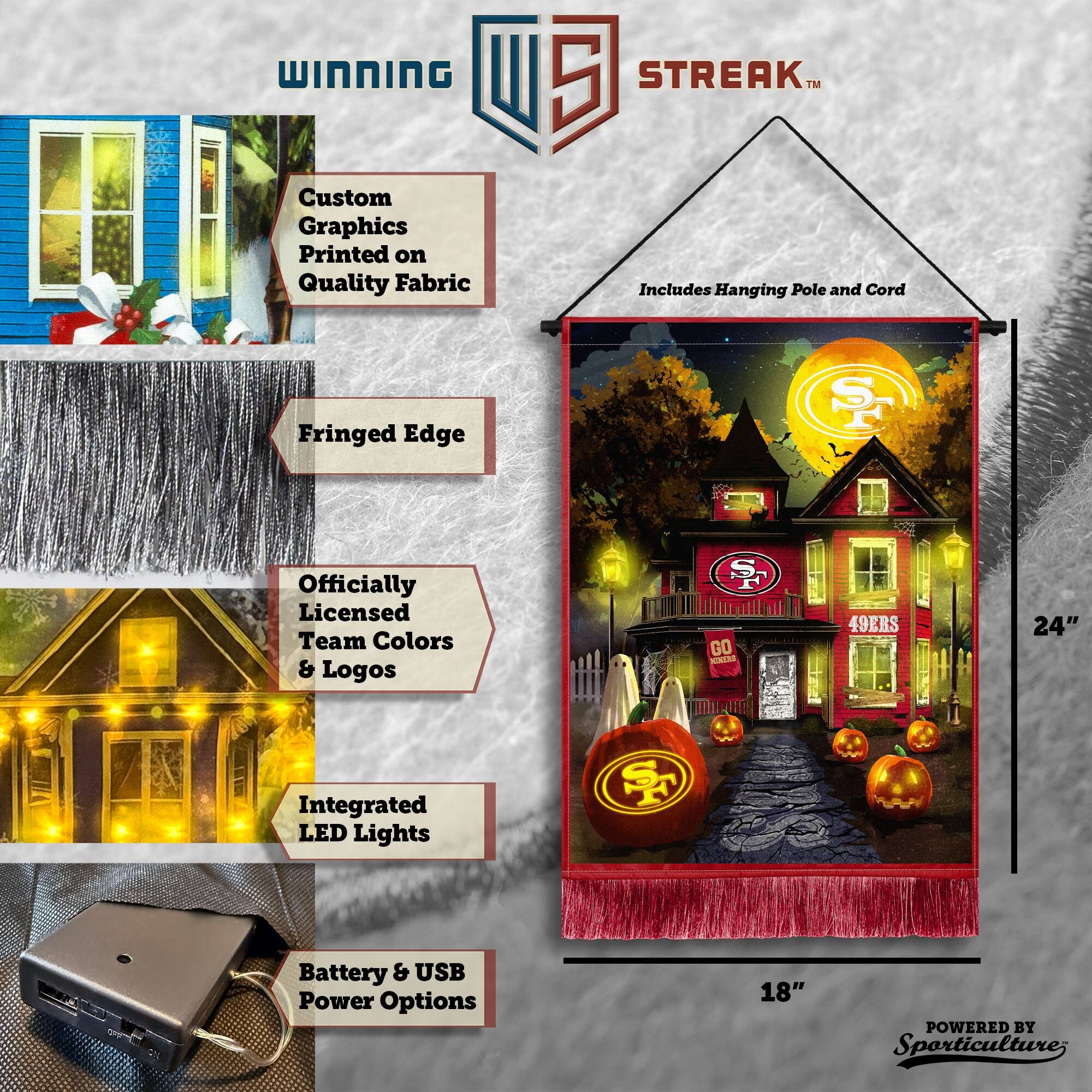 WINNING Custom Graphics Printed on Quality Fabric 5 STREAK™ Includes Hanging Pole and Cord Fringed Edge ST Officially Licensed Team Colors & Logos GO 49ERS 24" Integrated LED Lights F Battery & USB Power Options 18" POWERED BY Sporticulture