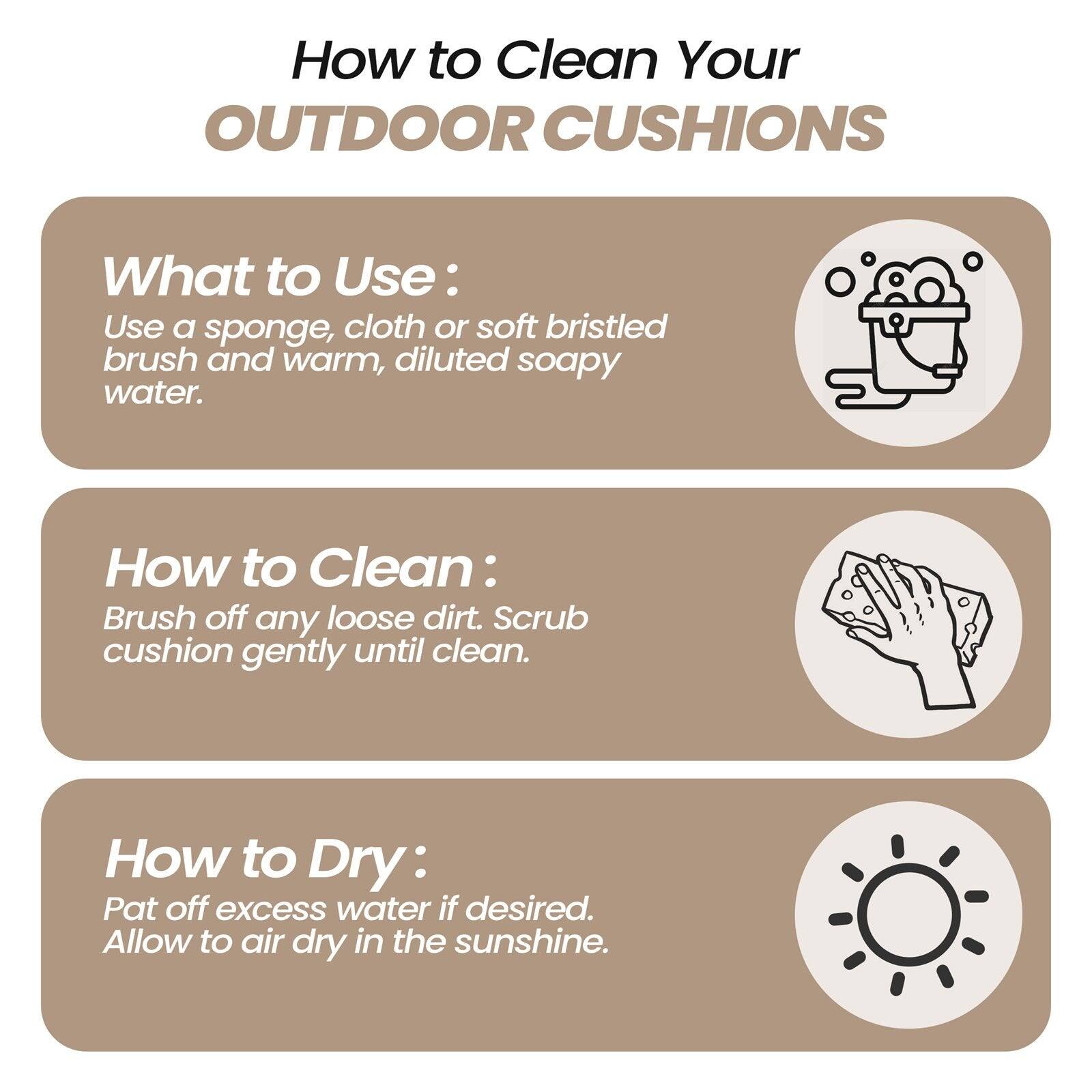 How to Clean Your OUTDOOR CUSHIONS

What to Use:
Use a sponge, cloth or soft bristled brush and warm, diluted soapy water.

How to Clean:
Brush off any loose dirt. Scrub cushion gently until clean.

How to Dry:
Pat off excess water if desired. Allow to air dry in the sunshine.
