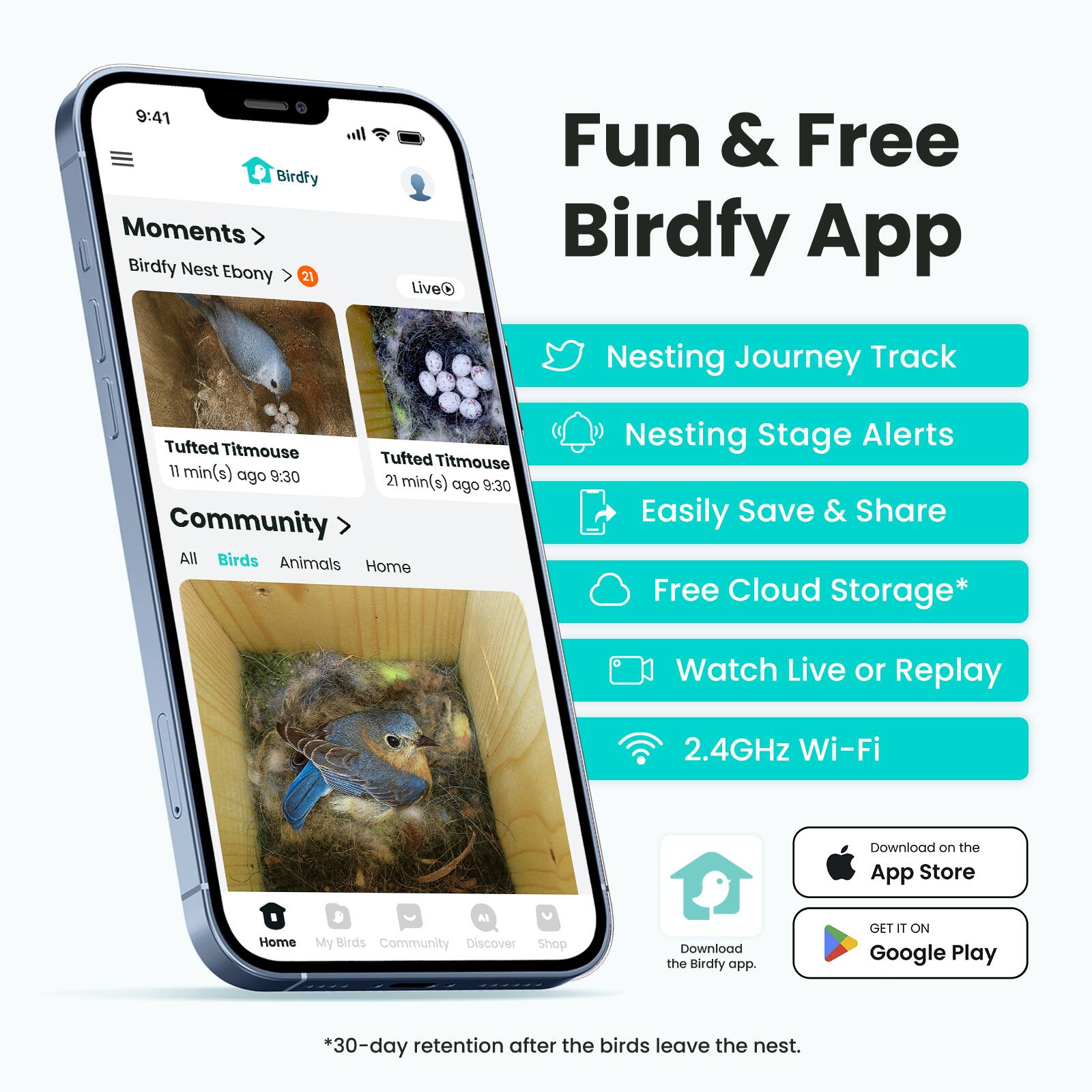 Fun & Free Birdfy App

- Moments
  - Birdfy Nest Ebony > 21
  - Live
  - Tufted Titmouse 11 min(s) ago 9:30
  - Tufted Titmouse 21 min(s) ago 9:30

- Community
  - All Birds
  - Animals
  - Home

- Features:
  - Nesting Journey Track
  - Nesting Stage Alerts
  - Easily Save & Share
  - Free Cloud Storage*
  - Watch Live or Replay
  - 2.4GHz Wi-Fi

- Download on the App Store
- GET IT ON Google Play

*30-day retention after the birds leave the nest.