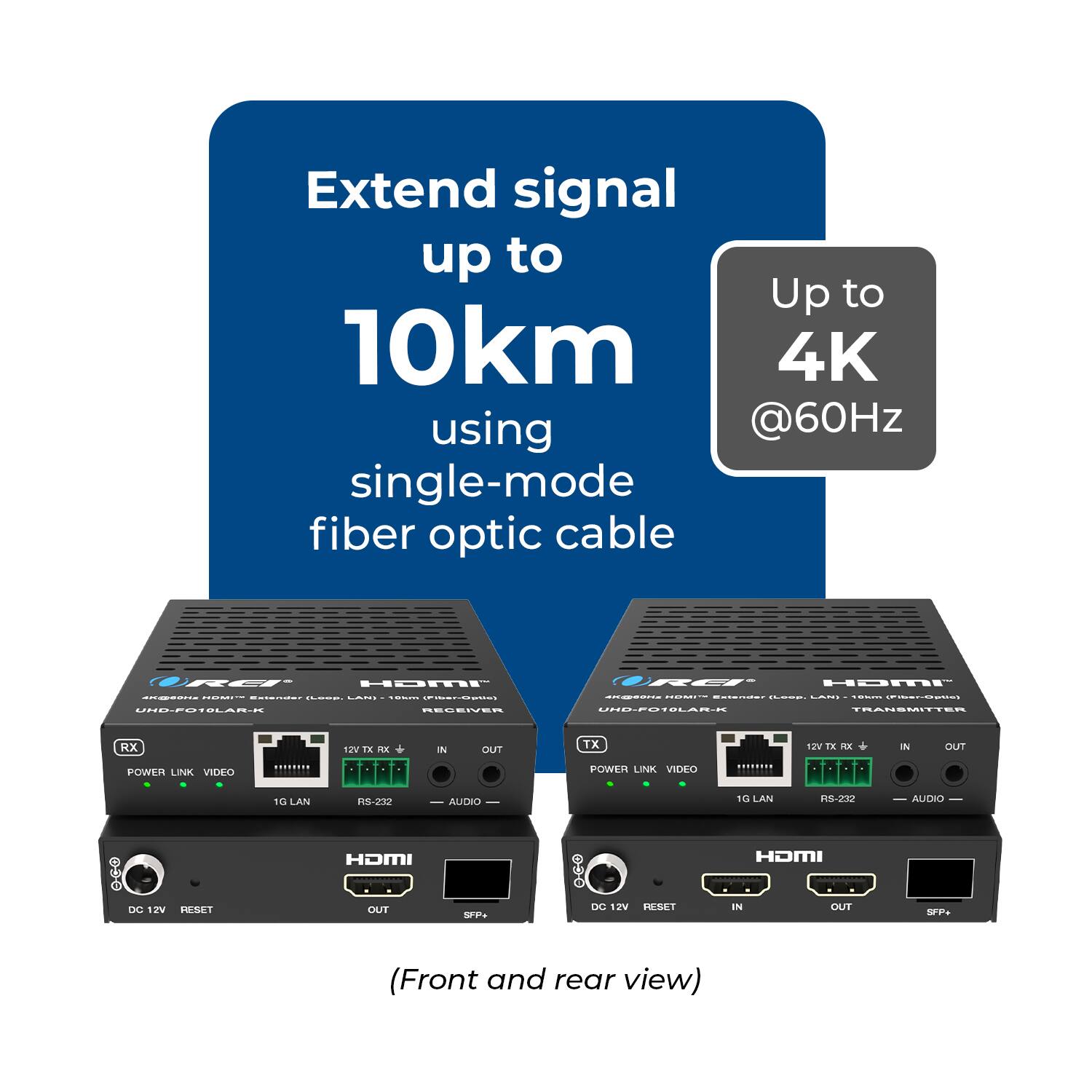 Extend signal up to 10km using single-mode fiber optic cable  
Up to 4K @60Hz  

RET HDMI I :  
C ..... - I UNE-POTOLAR.R BECECIER RET- HDMI I i I C .m : I J-21LAR- TRANSMITTER RX 21 LEE IN DUT TX 12V TX - IN DUT POWER LINK VIDEO ....... POWER LINK VIDEO add 1G LAN 1S-230 AUDIO 1G CLAN 8-232 AUDIO HOMI HOMI DC 115 HESE OUT SFP DC 12V PSET IN DUT Sea (Front and rear view)