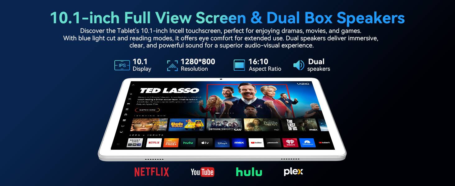10.1-inch Full View Screen & Dual Box Speakers

Discover the Tablet's 10.1-inch In-cell touchscreen, perfect for enjoying dramas, movies, and games. With blue light cut and reading modes, it offers eye comfort for extended use. Dual speakers deliver immersive, clear, and powerful sound for a superior audio-visual experience.

- 10.1 IPS Display
- 1280*800 Resolution
- 16:10 Aspect Ratio
- Dual speakers

TED LASSO

NETFLIX YouTube hulu plex