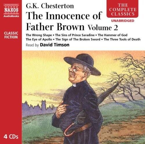 G.K. Chesterton  
The Innocence of Father Brown Volume 2  

The Wrong Shape  
The Sins of Prince Saradine  
The Hammer of God  
The Eye of Apollo  
The Sign of the Broken Sword  
The Three Tools of Death  

Read by David Timson  

4 CDs  

Naxos Audiobooks  
The Complete Classics  
Unabridged  
Classic Fiction