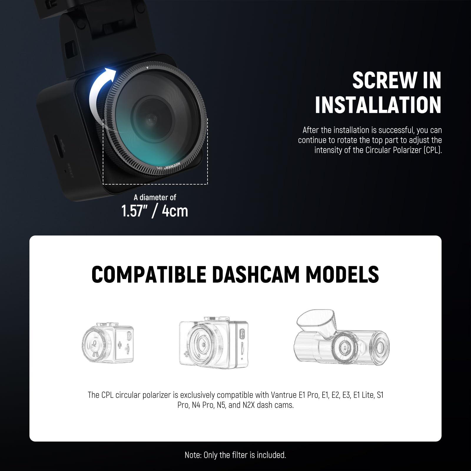 **SCREW IN INSTALLATION**

After the installation is successful, you can continue to rotate the top part to adjust the intensity of the Circular Polarizer (CPL).

A diameter of 1.57" / 4cm

**COMPATIBLE DASHCAM MODELS**

The CPL circular polarizer is exclusively compatible with Vantrue E1 Pro, E1, E2, E3, E1 Lite, S1 Pro, N4 Pro, N5, and N2X dash cams.

Note: Only the filter is included.