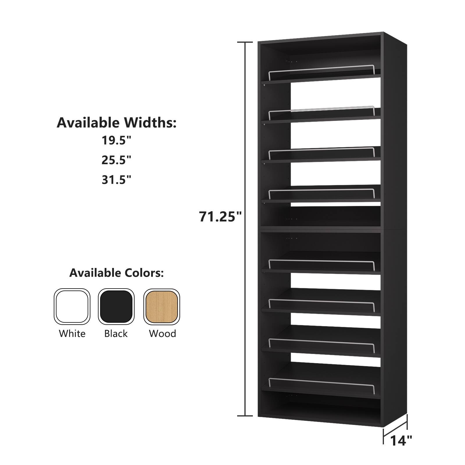 Available Widths:  
19.5"  
25.5"  
31.5"  
71.25"  

Available Colors:  
White  
Black  
Wood  

14"