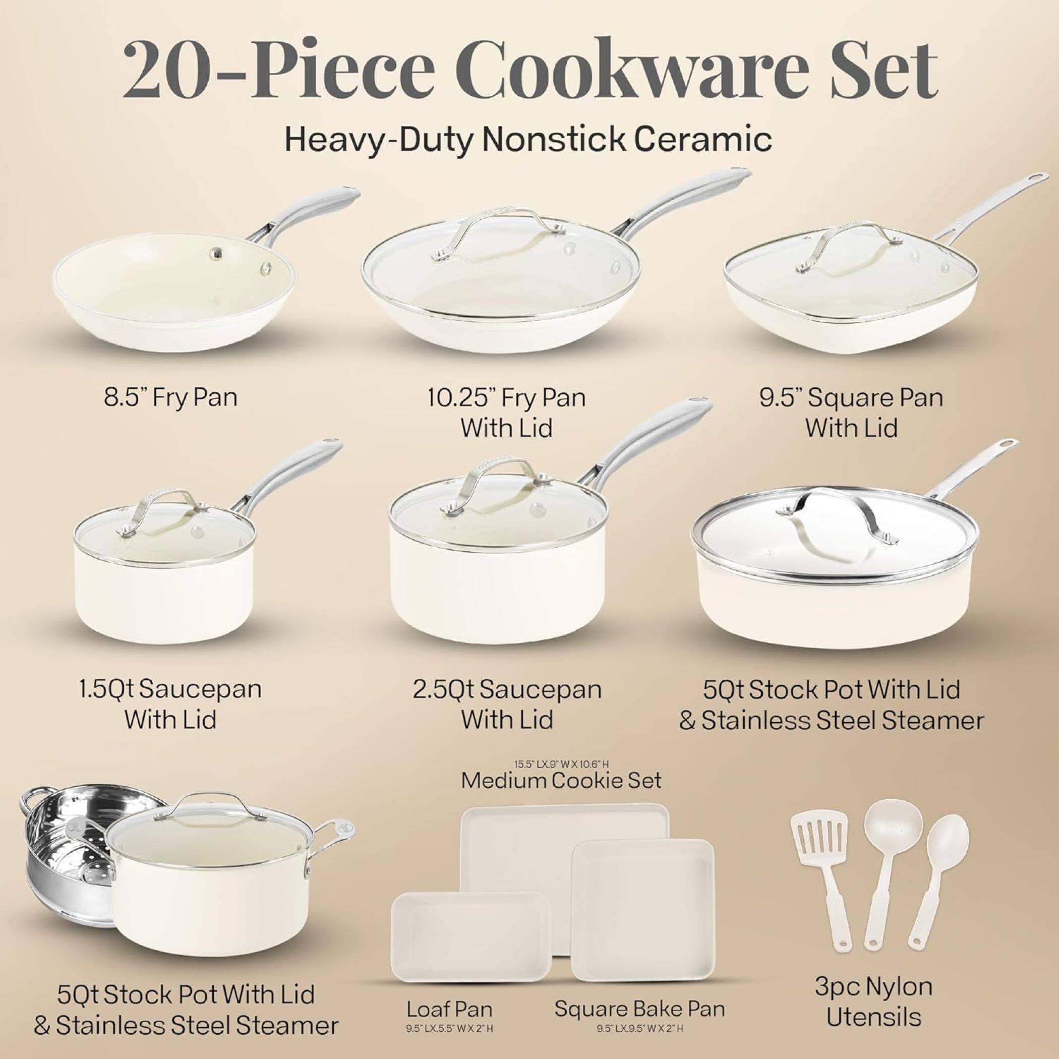 20-Piece Cookware Set Heavy-Duty Nonstick Ceramic

8.5" Fry Pan
10.25" Fry Pan With Lid
9.5" Square Pan With Lid
1.5Qt Saucepan With Lid
2.5Qt Saucepan With Lid
5Qt Stock Pot With Lid & Stainless Steel Steamer
15.5 XD WX106 H Medium Cookie Set
5Qt Stock Pot With Lid & Stainless Steel Steamer
Loaf Pan 951X55'WX2H
Square Bake Pan SLXSSWX2H
3pc Nylon Utensils