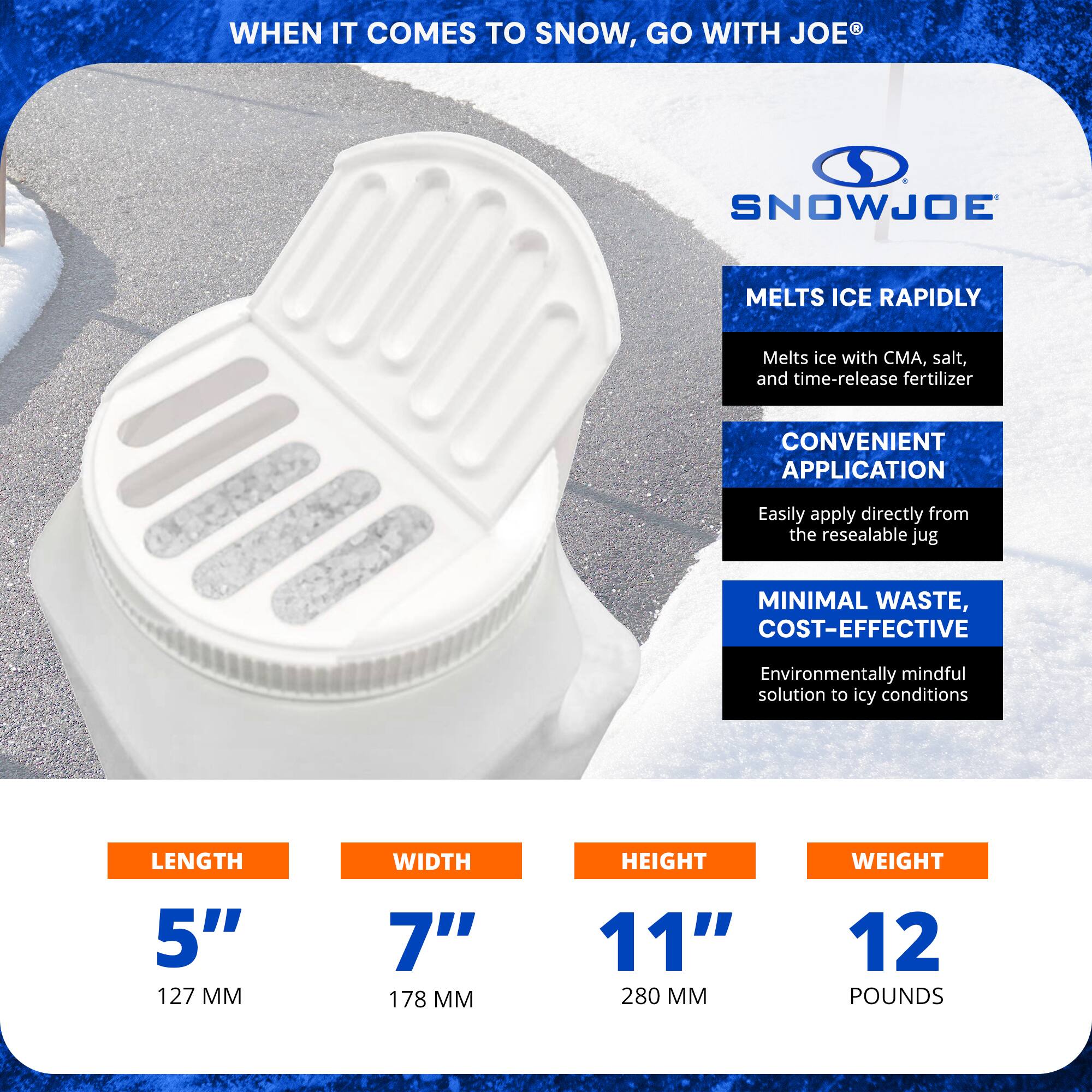 **WHEN IT COMES TO SNOW, GO WITH JOE®**

**SNOWJOE**

- **MELTS ICE RAPIDLY**
  - Melts ice with CMA, salt, and time-release fertilizer

- **CONVENIENT APPLICATION**
  - Easily apply directly from the resealable jug

- **MINIMAL WASTE, COST-EFFECTIVE**
  - Environmentally mindful solution to icy conditions

**DIMENSIONS:**
- **LENGTH:** 5" (127 MM)
- **WIDTH:** 7" (178 MM)
- **HEIGHT:** 11" (280 MM)
- **WEIGHT:** 12 POUNDS