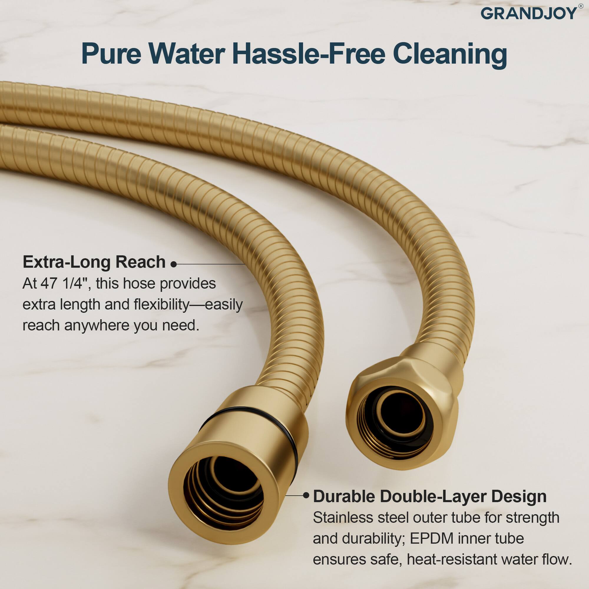 **GRANDJOY**

**Pure Water Hassle-Free Cleaning**

- **Extra-Long Reach**  
  At 47 1/4", this hose provides extra length and flexibility—easily reach anywhere you need.

- **Durable Double-Layer Design**  
  Stainless steel outer tube for strength and durability; EPDM inner tube ensures safe, heat-resistant water flow.