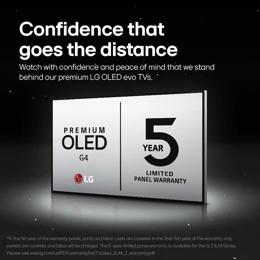 Confidence that goes the distance. Watch with confidence and peace of mind that we stand behind our premium LG OLED evo TVs. Premium OLED G4 LG Year 5 Limited Panel Warranty. In the 1st year of the warranty, panel, parts, and labor costs are covered. In the 2nd-5th year of the warranty, only panels are covered, and labor will be charged. The 5-year limited panel warranty is available for the G Z & M Series. Please see [www.lg.com/us/PDF/warranty/he/TV/oled\_G\_M\_Z\_warrantypdf](http://www.lg.com/us/PDF/warranty/he/TV/oled_G_M_Z_warrantypdf).