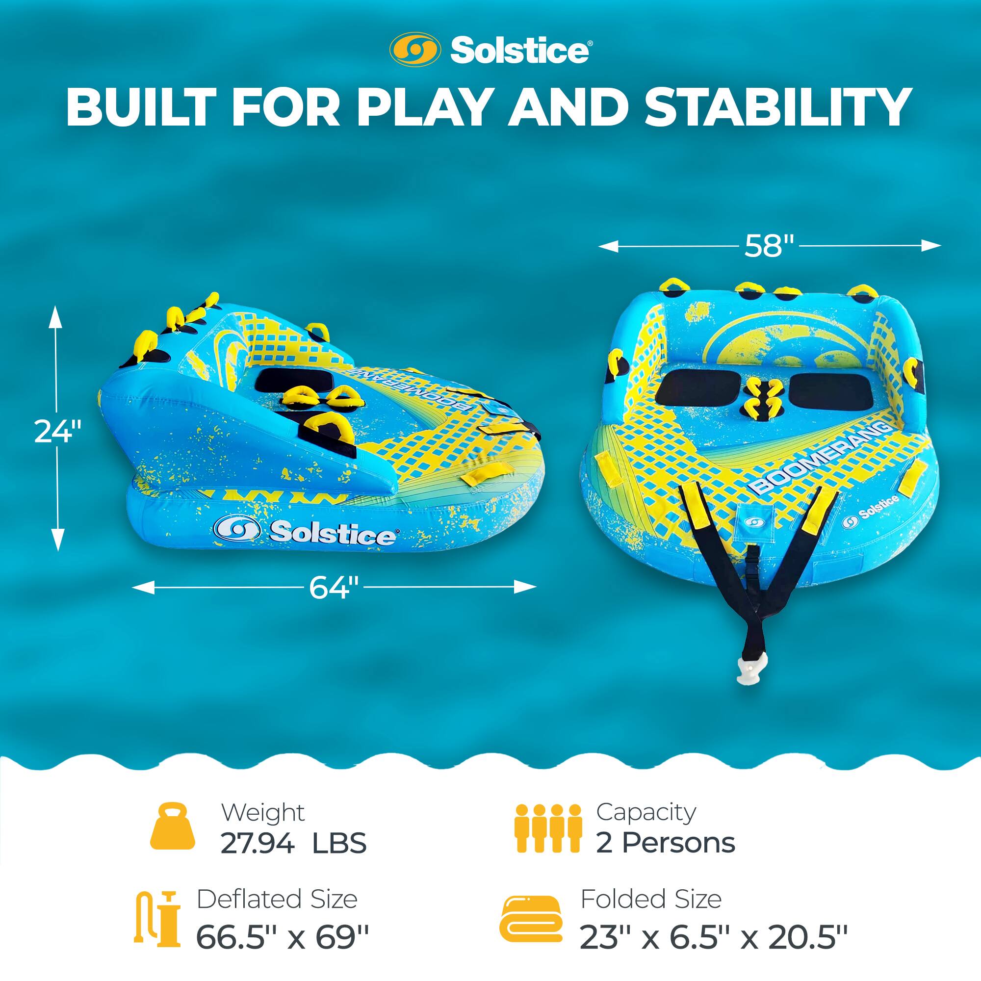 Solstice BUILT FOR PLAY AND STABILITY  
58" 24" G  
Solstice BOOMERANG  
Solstice C  
64"  
Weight 27.94 LBS  
Capacity 2 Persons  
Deflated Size 66.5" X 69"  
Folded Size 23" X 6.5" X 20.5"