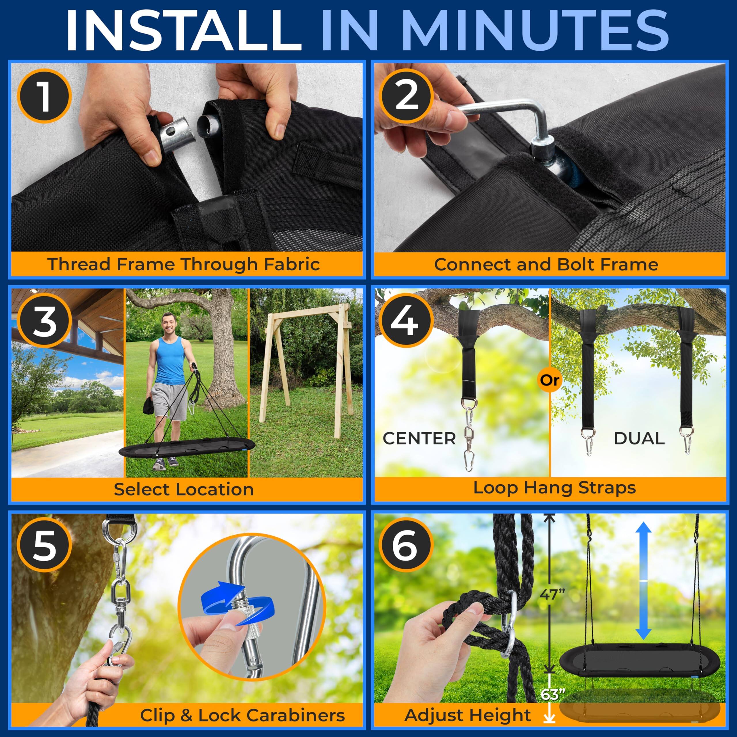 INSTALL IN MINUTES

1. Thread Frame Through Fabric
2. Connect and Bolt Frame
3. Select Location
4. Loop Hang Straps
   - CENTER
   - DUAL
5. Clip & Lock Carabiners
6. Adjust Height
   - 47"
   - 63"