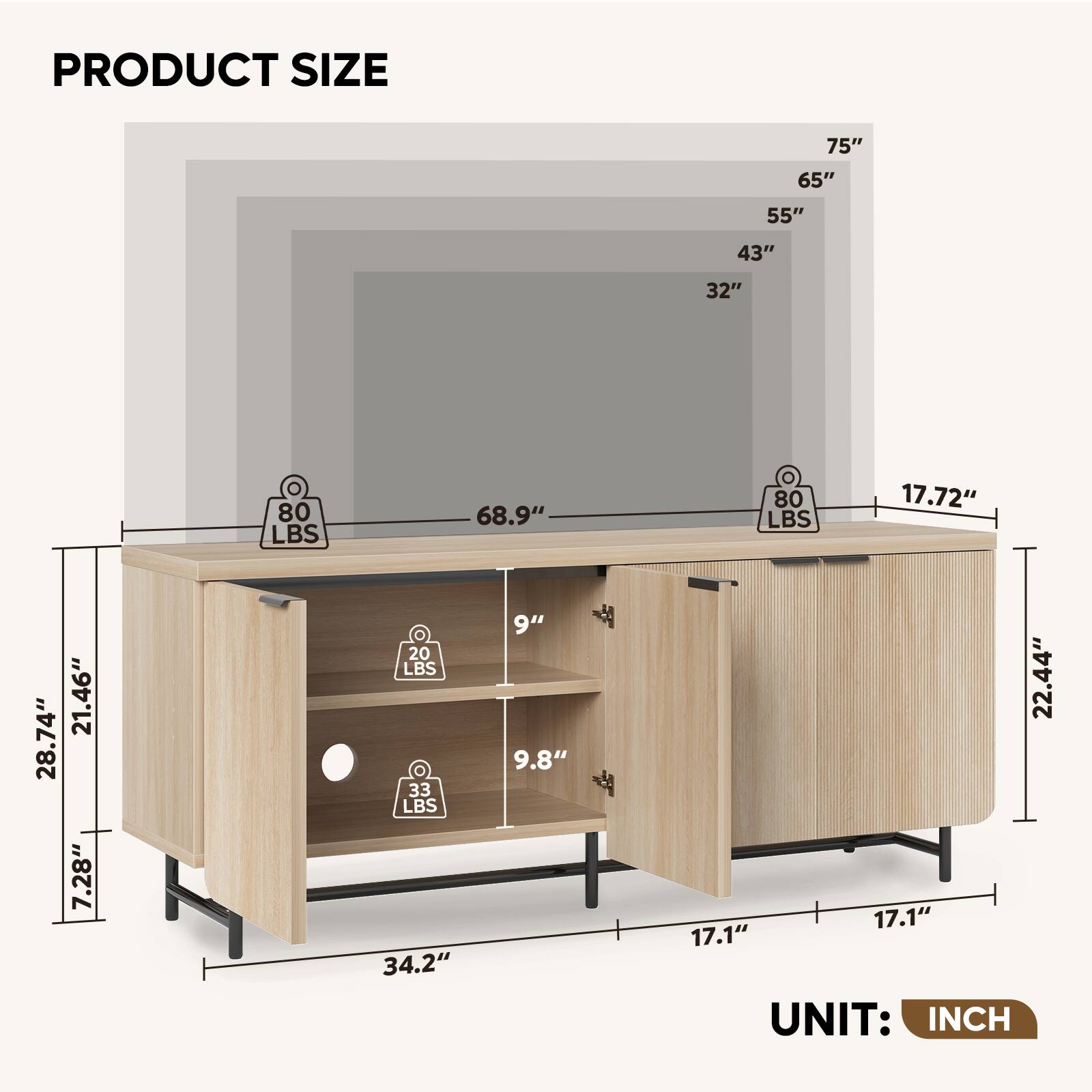 PRODUCT SIZE

- 75"
- 65"
- 55"
- 43"
- 32"

- 68.9"
- 17.72"
- 28.74"
- 21.46"
- 7.28"

- 20 LBS
- 33 LBS
- 80 LBS
- 80 LBS

- 34.2"
- 9"
- 9.8"
- 22.44"
- 17.1"
- 17.1"

UNIT: INCH