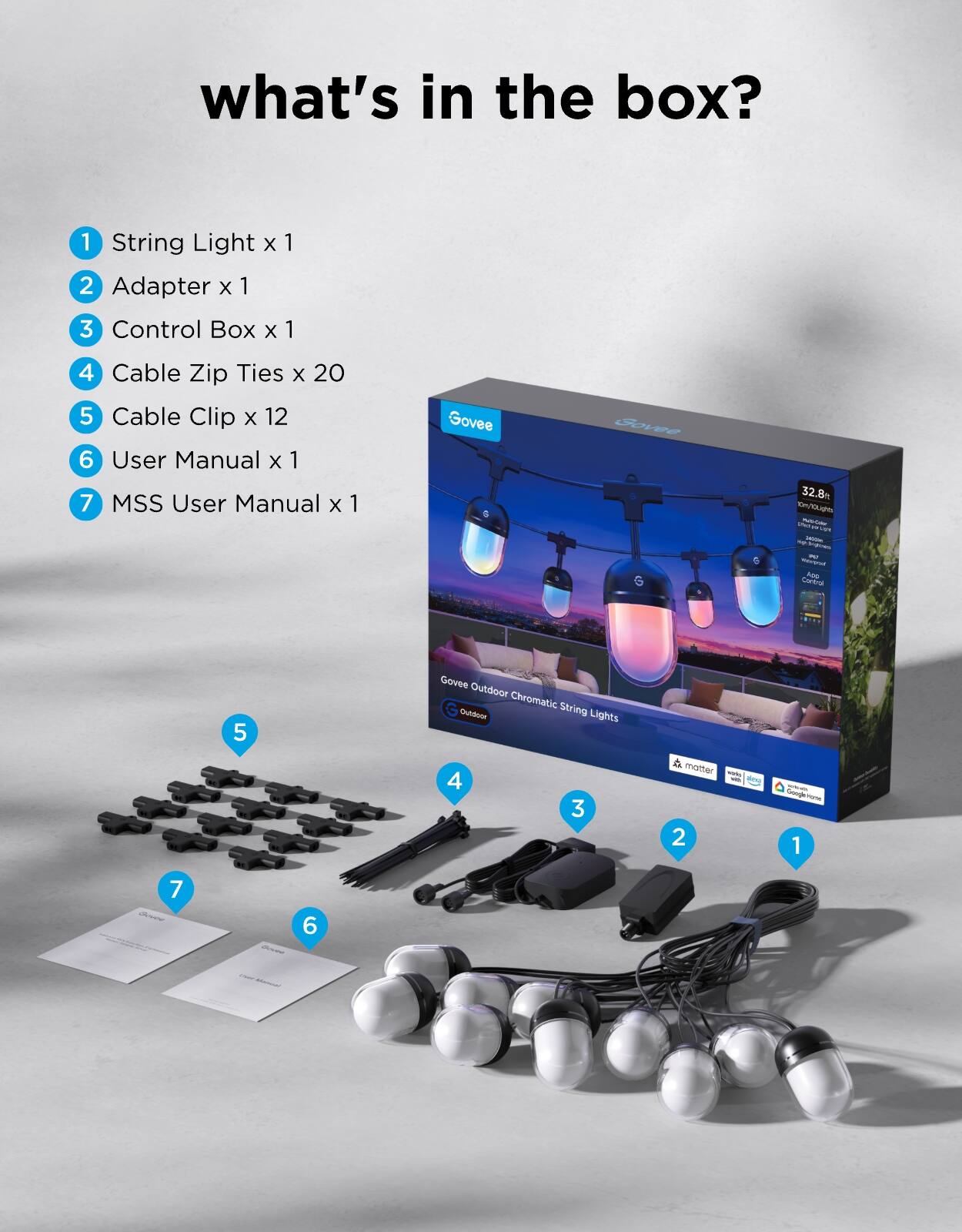 what's in the box?

1. String Light x 1
2. Adapter x 1
3. Control Box x 1
4. Cable Zip Ties x 20
5. Cable Clip x 12
6. User Manual x 1
7. MSS User Manual x 1

Govee Outdoor Chromatic String Lights
