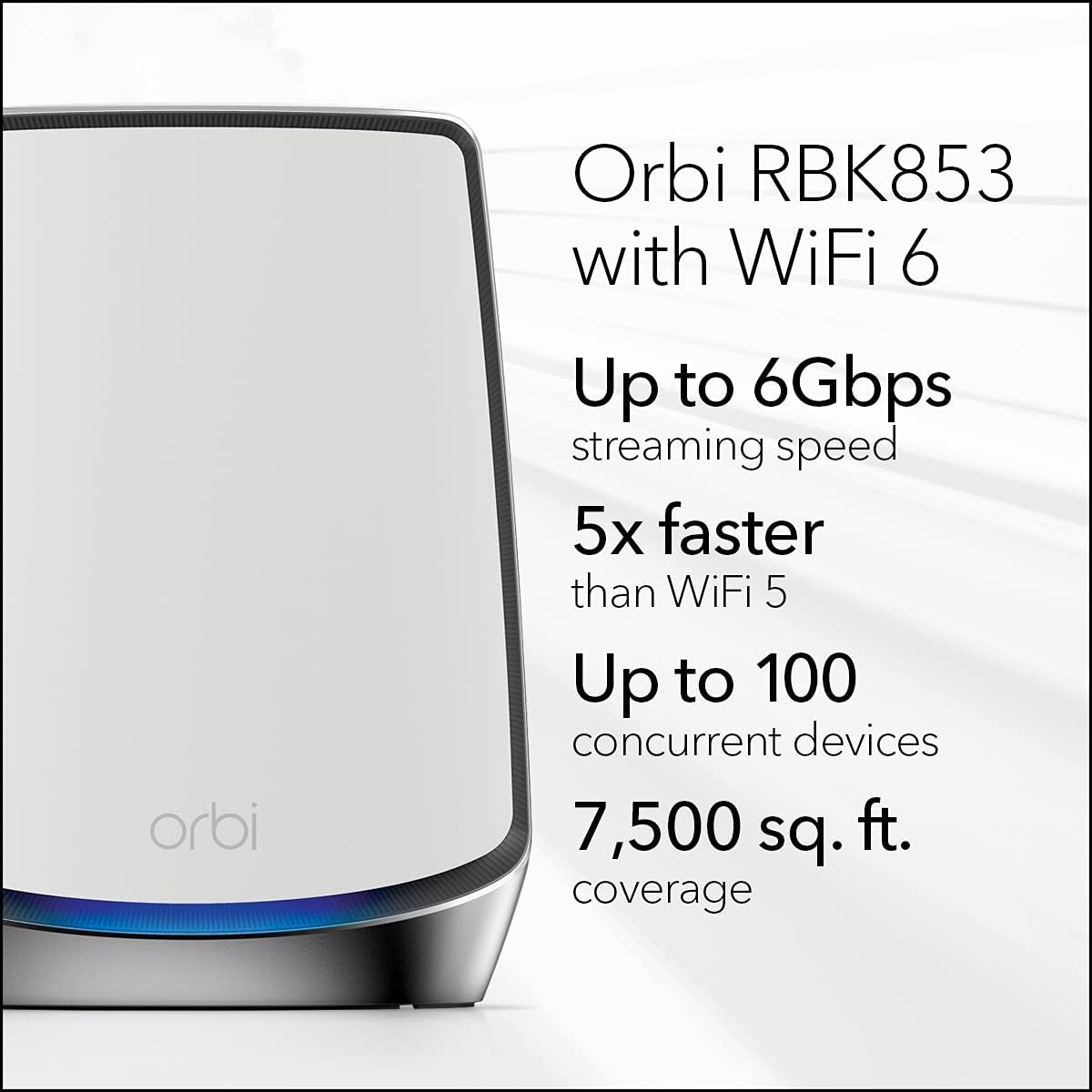 Orbi RBK853 with WiFi 6  
Up to 6Gbps streaming speed  
5x faster than WiFi 5  
Up to 100 concurrent devices  
7,500 sq. ft. coverage
