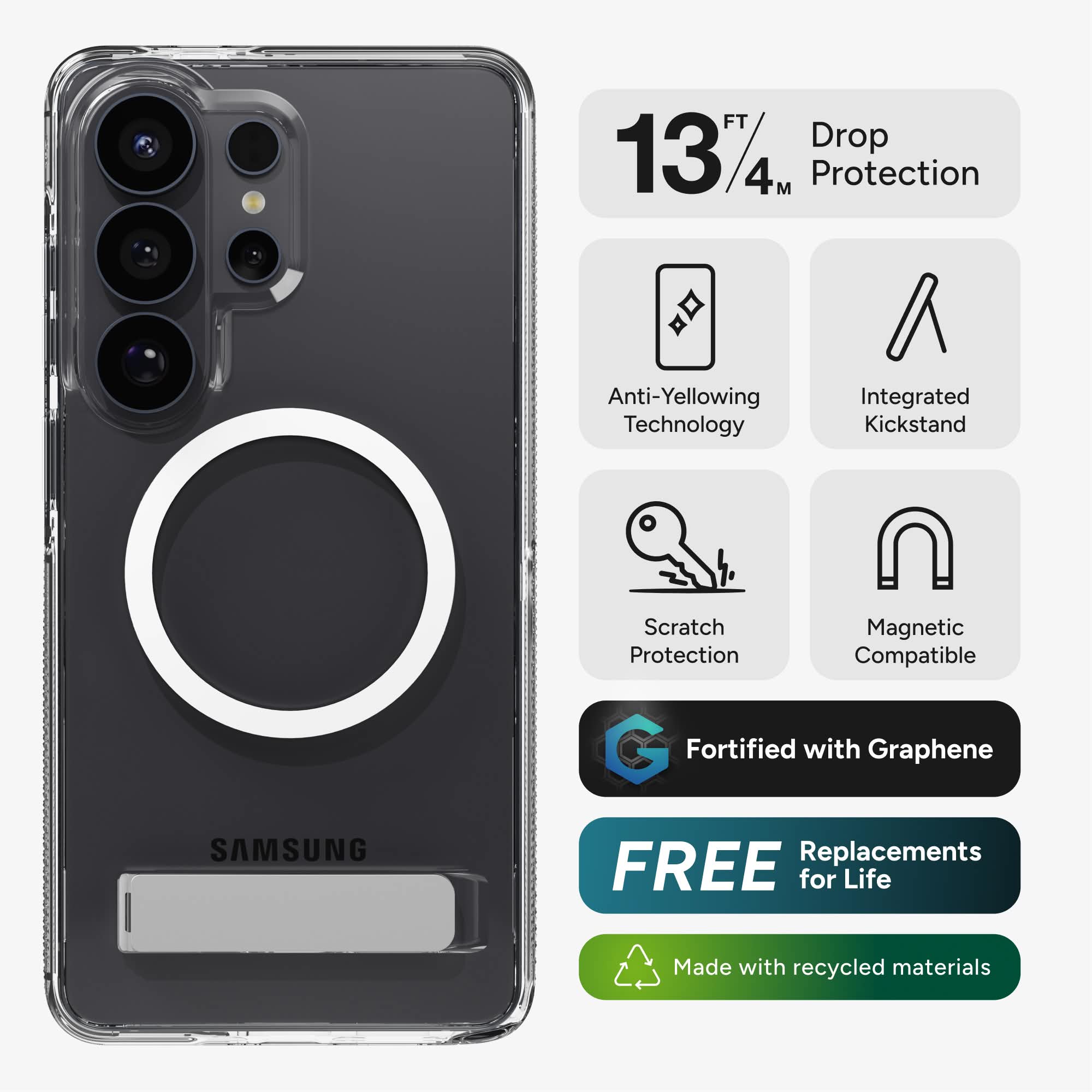 FT 13/4M Protection  
Anti-Yellowing Technology  
Integrated Kickstand  
SAMSUNG  
Scratch Magnetic Protection  
Compatible  
Fortified with Graphene  
FREE Replacements for Life  
Made with recycled materials