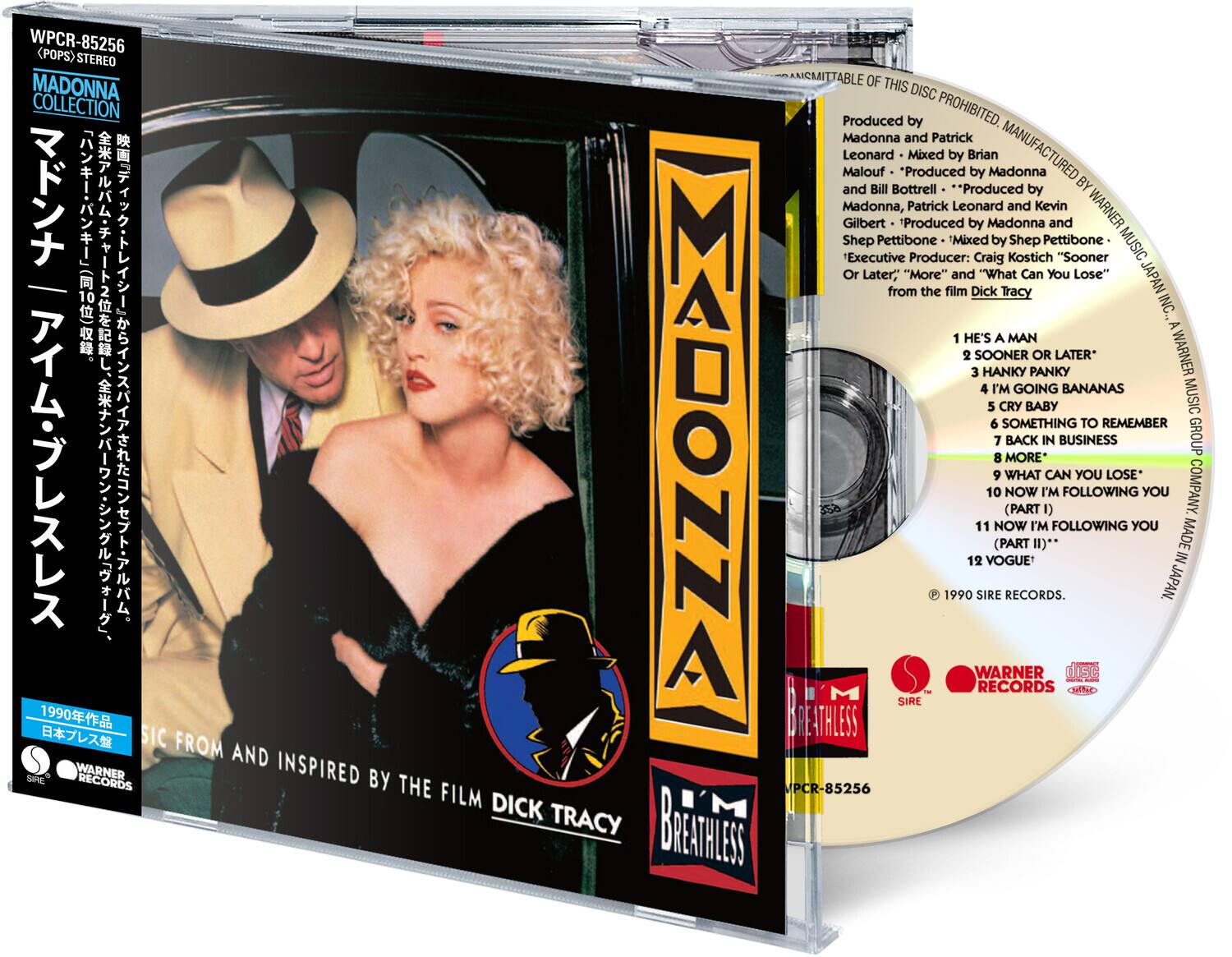 WPCR-85256 <POPS> STEREO

MADONNA COLLECTION

STEREO

Produced by Madonna and Patrick Leonard
Mixed by Brian Malouf
Produced by Madonna and Bill Bottrell
Produced by Madonna, Patrick Leonard and Kevin Gilbert
Produced by Madonna and Shep Pettibone
Mixed by Shep Pettibone
Executive Producer: Craig Kostich

"Sooner Or Later," "More" and "What Can You Lose" from the film Dick Tracy

1 HE'S A MAN
2 SOONER OR LATER*
3 HANKY PANKY
4 I'M GOING BANANAS
5 CRY BABY
6 SOMETHING TO REMEMBER
7 BACK IN BUSINESS
8 MORE*
9 WHAT CAN YOU LOSE*
10 NOW I'M FOLLOWING YOU (PART I)
11 NOW I'M FOLLOWING YOU (PART II)*
12 VOGUE

1990 SIRE RECORDS. JAPAN

WARNER MUSIC JAPAN INC., A WARNER MUSIC GROUP COMPANY

SIRE RECORDS
WARNER RECORDS
Dolby

MADONNA
BREATHLESS
THE FILM D