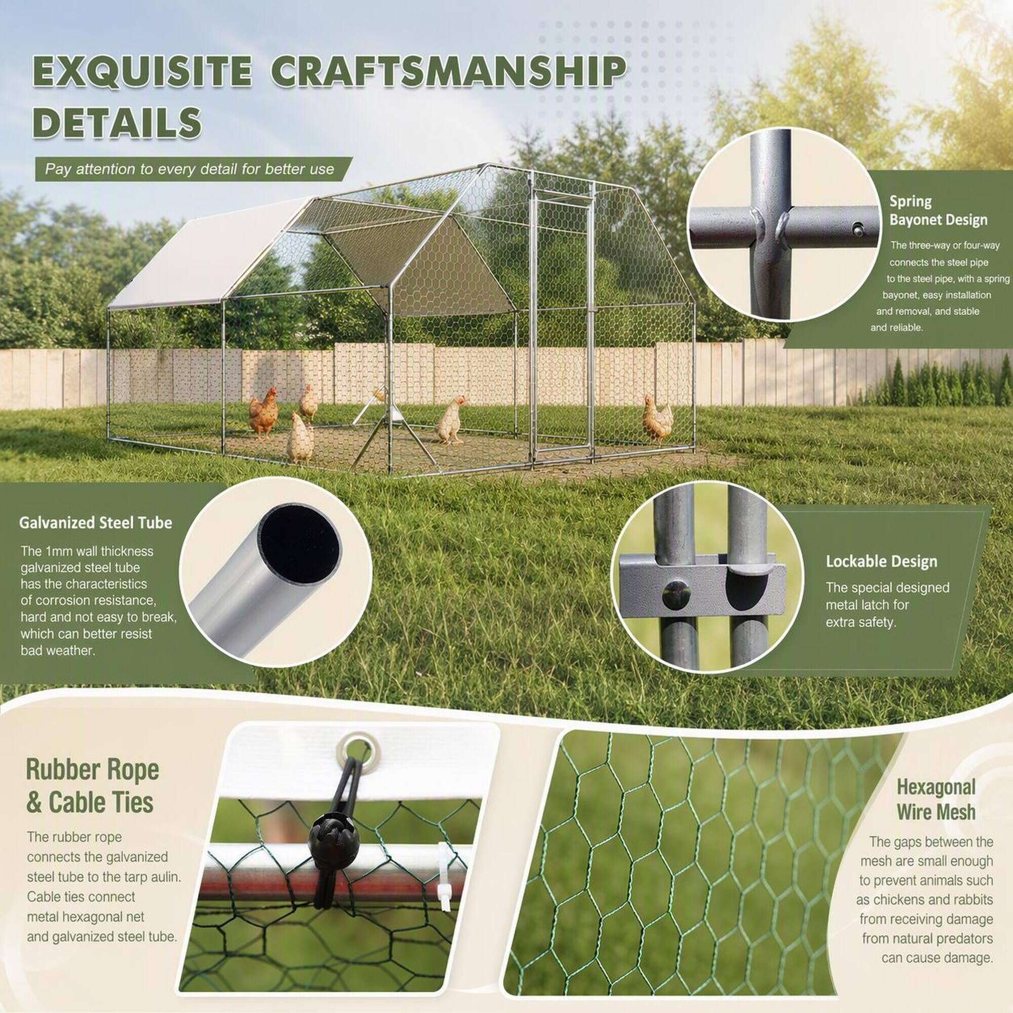 EXQUISITE CRAFTSMANSHIP DETAILS

Pay attention to every detail for better use

Spring Bayonet Design
The three-way or four-way connects the steel pipe to the steel pipe, with a spring bayonet, easy installation and removal, and stable and reliable.

Galvanized Steel Tube
The 1mm wall thickness galvanized steel tube has the characteristics of corrosion resistance, hard and not easy to break, which can better resist bad weather.

Lockable Design
The special designed metal latch for extra safety.

Rubber Rope & Cable Ties
The rubber rope connects the galvanized steel tube to the tarp aulin. Cable ties connect metal hexagonal net and galvanized steel tube.

Hexagonal Wire Mesh
The gaps between the mesh are small enough to prevent animals such as chickens and rabbits from receiving damage from natural predators can cause damage.