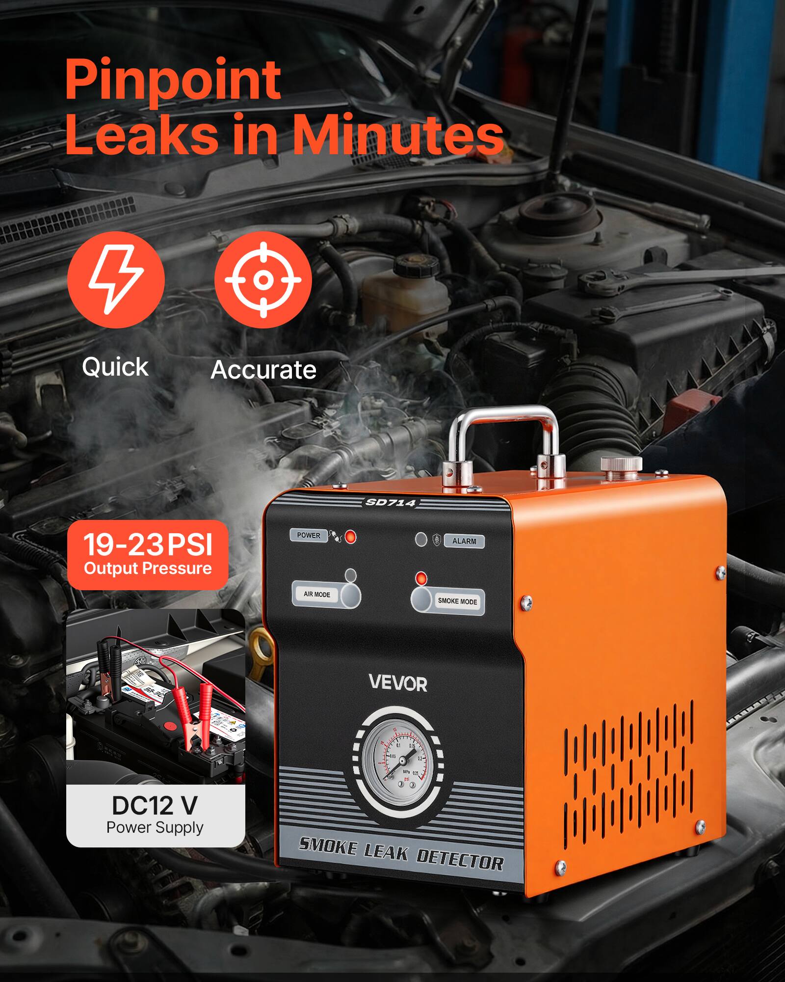 Pinpoint Leaks in Minutes  
Quick Accurate  
SD714  
19-23 PSI Output Pressure  
POWER ALARM  
AIR MODE  
SMOKE MODE  
VEVOR  
DC12 V Power Supply  
SMOKE LEAK DETECTOR
