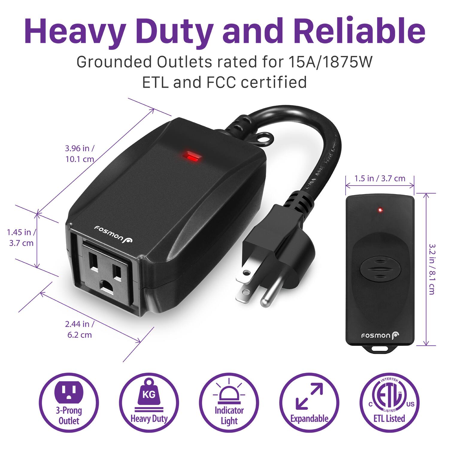 Heavy Duty and Reliable Grounded Outlets rated for 15A/1875W ETL and FCC certified. Fosmon 3-Prong Outlet KG Heavy Duty Indicator Light Expandable. 3.96 in/ 10.1 cm 1.5 in/ 3.7 cm 1.45 in 3.7 cm Fosmon 3.2 3.2in/ 8.1 /8.1 cm 2.44 in 6.2 cm Fosmon ETL Listed.