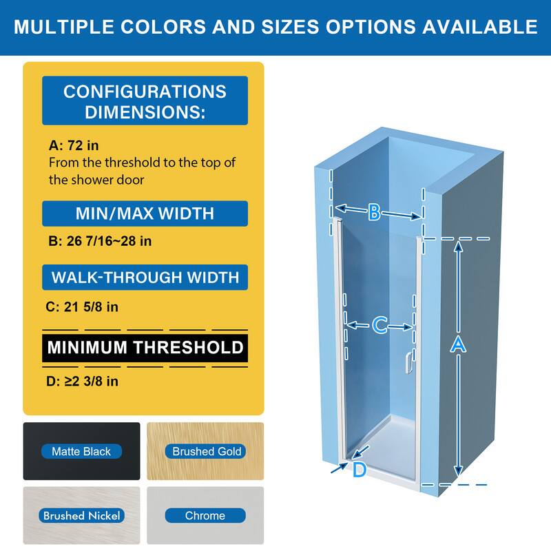 MULTIPLE COLORS AND SIZES OPTIONS AVAILABLE

CONFIGURATIONS DIMENSIONS:
A: 72 in
From the threshold to the top of the shower door

MIN/MAX WIDTH
B: 26 7/16~28 in

WALK-THROUGH WIDTH
C: 21 5/8 in

MINIMUM THRESHOLD
D: 22 3/8 in

Matte Black
Brushed Gold
Brushed Nickel
Chrome