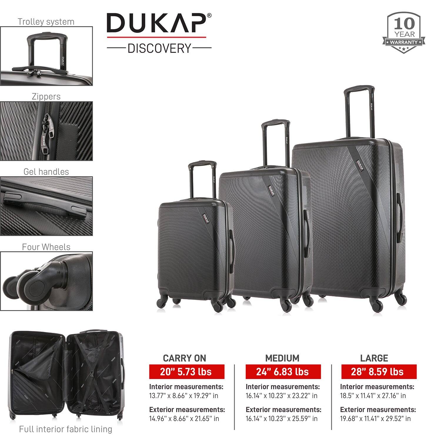 **DUKAP DISCOVERY**

- **Trolley system**
- **Zippers**
- **Gel handles**
- **Four Wheels**
- **Full interior fabric lining**

**10 YEAR WARRANTY**

**CARRY ON 20" 5.73 lbs**
- Interior measurements: 13.77" x 8.66" x 19.29" in
- Exterior measurements: 14.96" x 8.66" x 21.65" in

**MEDIUM 24" 6.83 lbs**
- Interior measurements: 16.14" x 10.23" x 23.22" in
- Exterior measurements: 16.14" x 10.23" x 25.59" in

**LARGE 28" 8.59 lbs**
- Interior measurements: 18.5" x 11.41" x 27.16" in
- Exterior measurements: 19.68" x 11.41" x 29.52" in