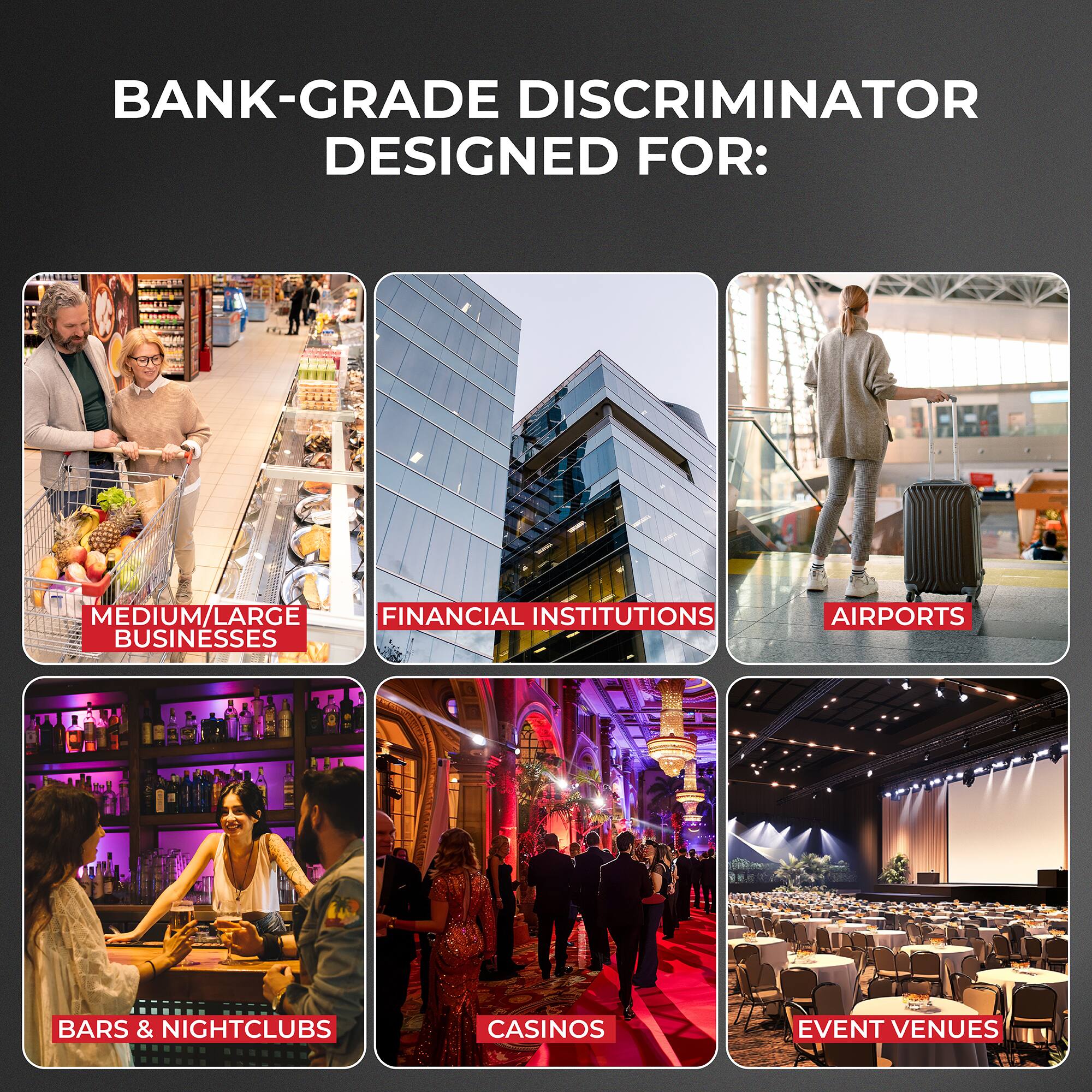 BANK-GRADE DISCRIMINATOR DESIGNED FOR:
MEDIUM/LARGE FINANCIAL INSTITUTIONS BUSINESSES
AIRPORTS
BARS & NIGHTCLUBS
CASINOS
EVENT VENUES